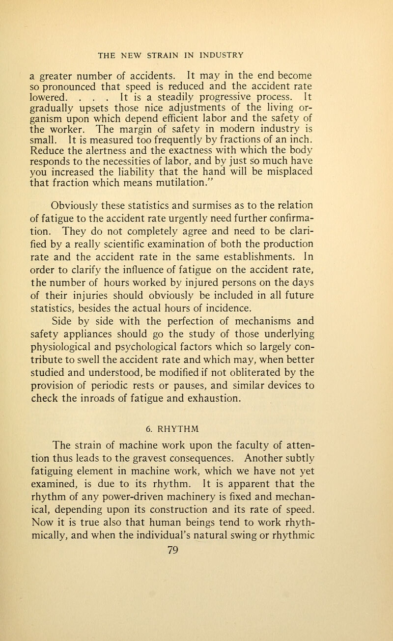 a greater number of accidents. It may in the end become so pronounced that speed is reduced and the accident rate lowered. . . . It is a steadily progressive process. It gradually upsets those nice adjustments of the living or- ganism upon which depend efficient labor and the safety of the worker. The margin of safety in modern industry is small. It is measured too frequently by fractions of an inch. Reduce the alertness and the exactness with which the body responds to the necessities of labor, and by just so much have you increased the liability that the hand will be misplaced that fraction which means mutilation. Obviously these statistics and surmises as to the relation of fatigue to the accident rate urgently need further confirma- tion. They do not completely agree and need to be clari- fied by a really scientific examination of both the production rate and the accident rate in the same establishments. In order to clarify the influence of fatigue on the accident rate, the number of hours worked by injured persons on the days of their injuries should obviously be included in all future statistics, besides the actual hours of incidence. Side by side with the perfection of mechanisms and safety appliances should go the study of those underlying physiological and psychological factors which so largely con- tribute to swell the accident rate and which may, when better studied and understood, be modified if not obliterated by the provision of periodic rests or pauses, and similar devices to check the inroads of fatigue and exhaustion. 6. RHYTHM The strain of machine work upon the faculty of atten- tion thus leads to the gravest consequences. Another subtly fatiguing element in machine work, which we have not yet examined, is due to its rhythm. It is apparent that the rhythm of any power-driven machinery is fixed and mechan- ical, depending upon its construction and its rate of speed. Now it is true also that human beings tend to work rhyth- mically, and when the individual's natural swing or rhythmic