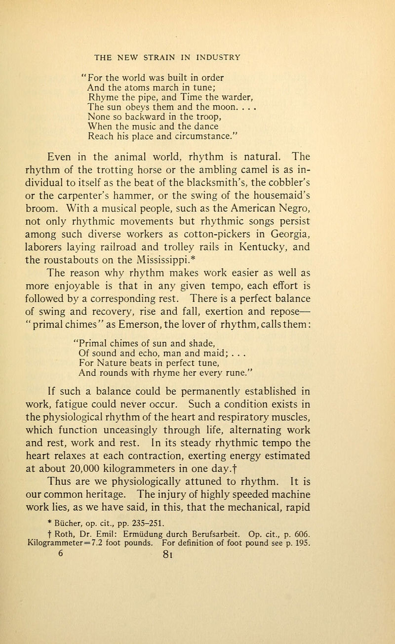 For the world was built in order And the atoms march in tune; Rhyme the pipe, and Time the warder, The sun obeys them and the moon. . . . None so backward in the troop, When the music and the dance Reach his place and circumstance. Even in the animal world, rhythm is natural. The rhythm of the trotting horse or the ambling camel is as in- dividual to itself as the beat of the blacksmith's, the cobbler's or the carpenter's hammer, or the swing of the housemaid's broom. With a musical people, such as the American Negro, not only rhythmic movements but rhythmic songs persist among such diverse workers as cotton-pickers in Georgia, laborers laying railroad and trolley rails in Kentucky, and the roustabouts on the Mississippi.* The reason why rhythm makes work easier as well as more enjoyable is that in any given tempo, each effort is followed by a corresponding rest. There is a perfect balance of swing and recovery, rise and fall, exertion and repose—  primal chimes as Emerson, the lover of rhythm, calls them: 'Trimal chimes of sun and shade, Of sound and echo, man and maid; . . . For Nature beats in perfect tune. And rounds with rhyme her every rune. If such a balance could be permanently established in work, fatigue could never occur. Such a condition exists in the physiological rhythm of the heart and respiratory muscles, which function unceasingly through life, alternating work and rest, work and rest. In its steady rhythmic tempo the heart relaxes at each contraction, exerting energy estimated at about 20,000 kilogrammeters in one day.f Thus are we physiologically attuned to rhythm. It is our common heritage. The injury of highly speeded machine work lies, as we have said, in this, that the mechanical, rapid * Biicher, op. cit., pp. 235-251. t Roth, Dr. Emil: Ermiidung durch Berufsarbeit. Op. cit., p. 606. Kilogrammeter=7.2 foot pounds. For definition of foot pound see p. 195. 6 8l