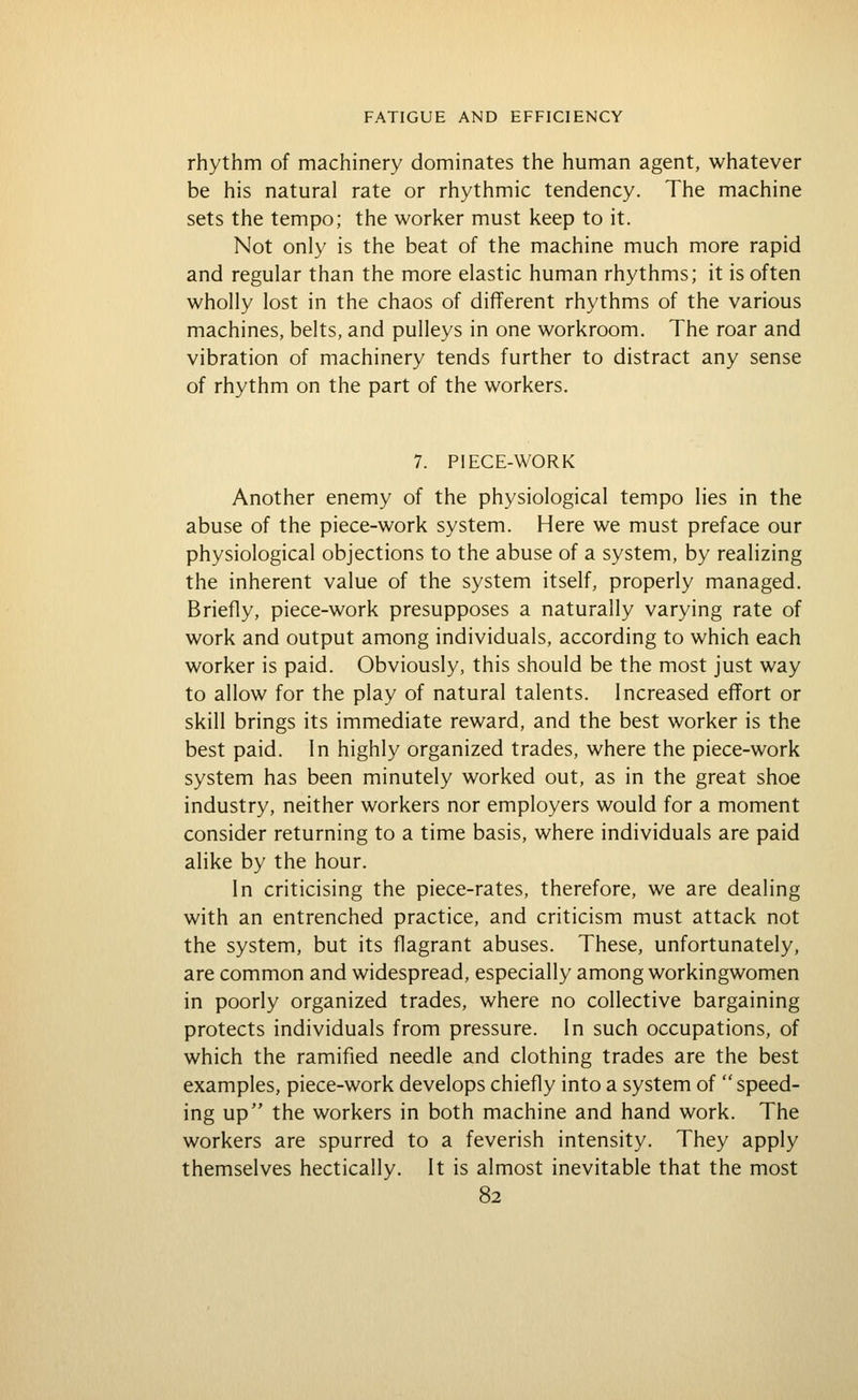 rhythm of machinery dominates the human agent, whatever be his natural rate or rhythmic tendency. The machine sets the tempo; the worker must keep to it. Not only is the beat of the machine much more rapid and regular than the more elastic human rhythms; it is often wholly lost in the chaos of different rhythms of the various machines, belts, and pulleys in one workroom. The roar and vibration of machinery tends further to distract any sense of rhythm on the part of the workers. 7. PIECE-WORK Another enemy of the physiological tempo lies in the abuse of the piece-work system. Here we must preface our physiological objections to the abuse of a system, by realizing the inherent value of the system itself, properly managed. Briefly, piece-work presupposes a naturally varying rate of work and output among individuals, according to which each worker is paid. Obviously, this should be the most just way to allow for the play of natural talents. Increased effort or skill brings its immediate reward, and the best worker is the best paid. In highly organized trades, where the piece-work system has been minutely worked out, as in the great shoe industry, neither workers nor employers would for a moment consider returning to a time basis, where individuals are paid alike by the hour. In criticising the piece-rates, therefore, we are dealing with an entrenched practice, and criticism must attack not the system, but its flagrant abuses. These, unfortunately, are common and widespread, especially among workingwomen in poorly organized trades, where no collective bargaining protects individuals from pressure. In such occupations, of which the ramified needle and clothing trades are the best examples, piece-work develops chiefly into a system of  speed- ing up the workers in both machine and hand work. The workers are spurred to a feverish intensity. They apply themselves hectically. It is almost inevitable that the most