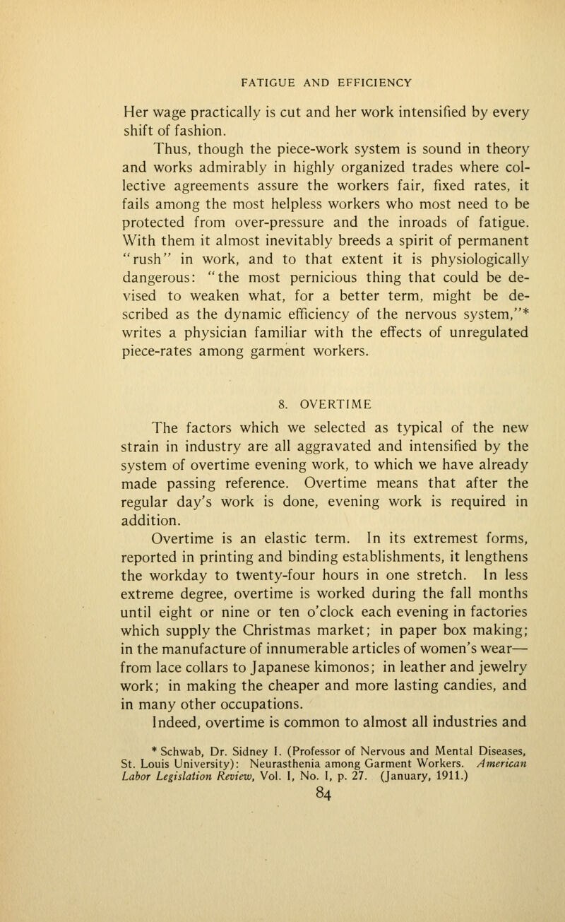 Her wage practically is cut and her work intensified by every shift of fashion. Thus, though the piece-work system is sound in theory and works admirably in highly organized trades where col- lective agreements assure the workers fair, fixed rates, it fails among the most helpless workers who most need to be protected from over-pressure and the inroads of fatigue. With them it almost inevitably breeds a spirit of permanent rush in work, and to that extent it is physiologically dangerous: the most pernicious thing that could be de- vised to weaken what, for a better term, might be de- scribed as the dynamic efficiency of the nervous system,* writes a physician familiar with the effects of unregulated piece-rates among garment workers. 8. OVERTIME The factors which we selected as typical of the new strain in industry are all aggravated and intensified by the system of overtime evening work, to which we have already made passing reference. Overtime means that after the regular day's work is done, evening work is required in addition. Overtime is an elastic term. In its extremes! forms, reported in printing and binding establishments, it lengthens the workday to twenty-four hours in one stretch. In less extreme degree, overtime is worked during the fall months until eight or nine or ten o'clock each evening in factories which supply the Christmas market; in paper box making; in the manufacture of innumerable articles of women's wear— from lace collars to Japanese kimonos; in leather and jewelry work; in making the cheaper and more lasting candies, and in many other occupations. Indeed, overtime is common to almost all industries and * Schwab, Dr. Sidney I. (Professor of Nervous and Mental Diseases, St. Louis University): Neurasthenia among Garment Wori<ers. American Labor Legislation Review, Vol. I, No. I, p. 27. (January, 1911.)