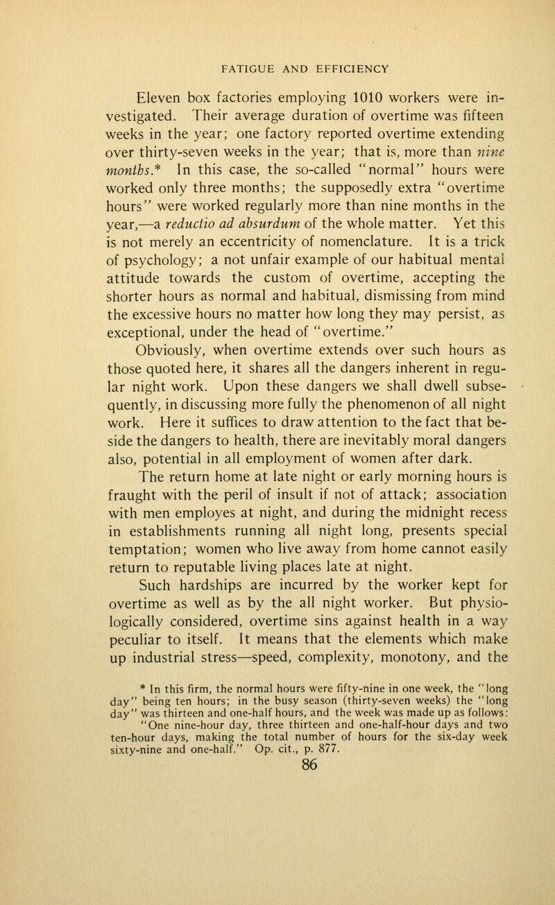 Eleven box factories employing 1010 workers were in- vestigated. Their average duration of overtime was fifteen weeks in the year; one factory reported overtime extending over thirty-seven weeks in the year; that is, more than nine months* In this case, the so-called normal hours were worked only three months; the supposedly extra overtime hours were worked regularly more than nine months in the year,—a reductio ad absurdum of the whole matter. Yet this is not merely an eccentricity of nomenclature. It is a trick of psychology; a not unfair example of our habitual mental attitude towards the custom of overtime, accepting the shorter hours as normal and habitual, dismissing from mind the excessive hours no matter how long they may persist, as exceptional, under the head of overtime. Obviously, when overtime extends over such hours as those quoted here, it shares all the dangers inherent in regu- lar night work. Upon these dangers we shall dwell subse- quently, in discussing more fully the phenomenon of all night work. Here it suffices to draw attention to the fact that be- side the dangers to health, there are inevitably moral dangers also, potential in all employment of women after dark. The return home at late night or early morning hours is fraught with the peril of insult if not of attack; association with men employes at night, and during the midnight recess in establishments running all night long, presents special temptation; women who live away from home cannot easily return to reputable living places late at night. Such hardships are incurred by the worker kept for overtime as well as by the all night worker. But physio- logically considered, overtime sins against health in a way peculiar to itself. It means that the elements which make up industrial stress—speed, complexity, monotony, and the * In this firm, the normal hours were fifty-nine in one week, the long day being ten hours; in the busy season (thirty-seven weeks) the long day was thirteen and one-half hours, and the week was made up as follows: One nine-hour day, three thirteen and one-half-hour days and two ten-hour days, making the total number of hours for the six-day week sixty-nine and one-half. Op. cit., p. 877.