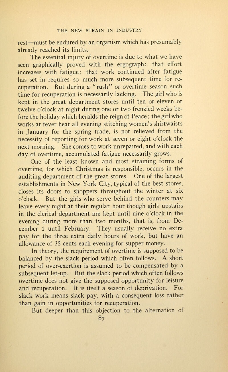 rest—must be endured by an organism which has presumably already reached its limits. The essential injury of overtime is due to what we have seen graphically proved with the ergograph: that effort increases with fatigue; that work continued after fatigue has set in requires so much more subsequent time for re- cuperation. But during a rush or overtime season such time for recuperation is necessarily lacking. The girl who is kept in the great department stores until ten or eleven or twelve o'clock at night during one or two frenzied weeks be- fore the holiday which heralds the reign of Peace; the girl who works at fever heat all evening stitching women's shirtwaists in January for the spring trade, is not relieved from the necessity of reporting for work at seven or eight o'clock the next morning. She comes to work unrepaired, and with each day of overtime, accumulated fatigue necessarily grows. One of the least known and most straining forms of overtime, for which Christmas is responsible, occurs in the auditing department of the great stores. One of the largest establishments in New York City, typical of the best stores, closes its doors to shoppers throughout the winter at six o'clock. But the girls who serve behind the counters may leave every night at their regular hour though girls upstairs in the clerical department are kept until nine o'clock in the evening during more than two months, that is, from De- cember 1 until February. They usually receive no extra pay for the three extra daily hours of work, but have an allowance of 35 cents each evening for supper money. In theory, the requirement of overtime is supposed to be balanced by the slack period which often follows. A short period of over-exertion is assumed to be compensated by a subsequent let-up. But the slack period which often follows overtime does not give the supposed opportunity for leisure and recuperation. It is itself a season of deprivation. For slack work means slack pay, with a consequent loss rather than gain in opportunities for recuperation. But deeper than this objection to the alternation of