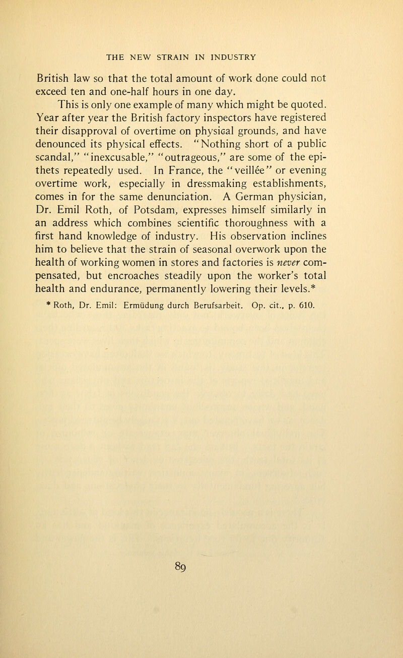 British law so that the total amount of work done could not exceed ten and one-half hours in one day. This is only one example of many which might be quoted. Year after year the British factory inspectors have registered their disapproval of overtime on physical grounds, and have denounced its physical effects. Nothing short of a public scandal, inexcusable, outrageous, are some of the epi- thets repeatedly used. In France, the veillee or evening overtime work, especially in dressmaking establishments, comes in for the same denunciation. A German physician, Dr. Emil Roth, of Potsdam, expresses himself similarly in an address which combines scientific thoroughness with a first hand knowledge of industry. His observation inclines him to believe that the strain of seasonal overwork upon the health of working women in stores and factories is never com- pensated, but encroaches steadily upon the worker's total health and endurance, permanently lowering their levels.* * Roth, Dr. Emil: Ermiidung durch Berufsarbeit. Op. cit., p. 610.