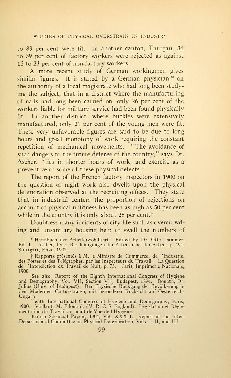 to 83 per cent were fit. In another canton, Thurgau, 34 to 39 per cent of factory workers were rejected as against 12 to 23 per cent of non-factory workers. A more recent study of German workingmen gives similar figures. It is stated by a German physician,* on the authority of a local magistrate who had long been study- ing the subject, that in a district v/here the manufacturing of nails had long been carried on, only 26 per cent of the workers liable for military service had been found physically fit. In another district, where buckles were extensively manufactured, only 21 per cent of the young men were fit. These very unfavorable figures are said to be due to long hours and great monotony of work requiring the constant repetition of mechanical movements. The avoidance of such dangers to the future defense of the country, says Dr. Ascher, 'Ties in shorter hours of work, and exercise as a preventive of some of these physical defects. The report of the French factory inspectors in 1900 on the question of night work also dwells upon the physical deterioration observed at the recruiting offices. They state that in industrial centers the proportion of rejections on account of physical unfitness has been as high as 50 per cent while in the country it is only about 25 per cent.f Doubtless many incidents of city life such as overcrowd- ing and unsanitary housing help to swell the numbers of * Handbuch der Arbeiterwohlfahrt. Edited by Dr. Otto Dammer. Bd. I. Ascher, Dr.: Beschadigungen der Arbeiter bei der Arbeit, p. 494. Stuttgart, Enke, 1902. t Rapports presentes a M. le Ministre de Commerce, de 1'Industrie, des Postes et des Telegraphes, par les Inspecteurs du Travail. La Question de rInterdiction du Travail de Nuit, p. 73. Paris, Imprimerie Nationale, 1900. See also. Report of the Eighth International Congress of Hygiene and Demography, Vol. VII, Section VII, Budapest, 1894. Donath, Dr. Julius (Univ. of Budapest): Der Physische Riickgang der Bevolkerung in den Modernen Culturstaaten, mit besonderer Riicksicht auf Oesterreich- Ungarn. Tenth International Congress of Hygiene and Demography, Paris, 1900. Vaillant, M. Edouard, (M. R. C. S. England): Legislation et Regie- mentation du Travail au point de Vue de I'Hygiene. British Sessional Papers, 1904, Vol. XXXII. Report of the Inter- Departmental Committee on Physical Deterioration, Vols. I, II, and III.