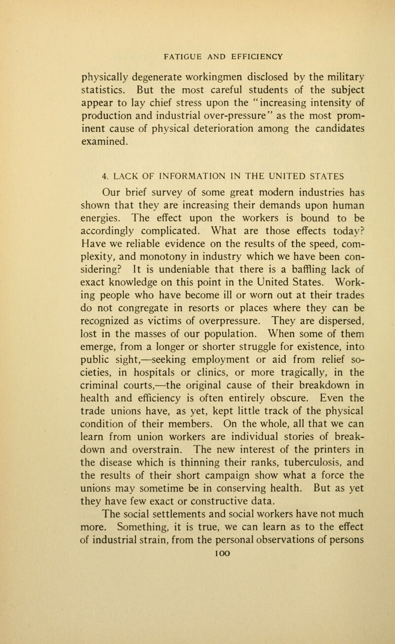 physically degenerate workingmen disclosed by the military statistics. But the most careful students of the subject appear to lay chief stress upon the increasing intensity of production and industrial over-pressure as the most prom- inent cause of physical deterioration among the candidates examined. 4. LACK OF INFORMATION IN THE UNITED STATES Our brief survey of some great modern industries has shown that they are increasing their demands upon human energies. The effect upon the workers is bound to be accordingly complicated. What are those effects today? Have we reliable evidence on the results of the speed, com- plexity, and monotony in industry which we have been con- sidering? It is undeniable that there is a baffling lack of exact knowledge on this point in the United States. Work- ing people who have become ill or worn out at their trades do not congregate in resorts or places where they can be recognized as victims of overpressure. They are dispersed, lost in the masses of our population. When some of them emerge, from a longer or shorter struggle for existence, into public sight,—seeking employment or aid from relief so- cieties, in hospitals or clinics, or more tragically, in the criminal courts,—the original cause of their breakdown in health and efficiency is often entirely obscure. Even the trade unions have, as yet, kept little track of the physical condition of their members. On the whole, all that we can learn from union workers are individual stories of break- down and overstrain. The new interest of the printers in the disease which is thinning their ranks, tuberculosis, and the results of their short campaign show what a force the unions may sometime be in conserving health. But as yet they have few exact or constructive data. The social settlements and social workers have not much more. Something, it is true, we can learn as to the effect of industrial strain, from the personal observations of persons