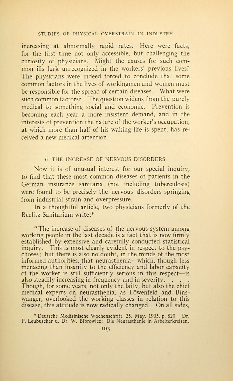 increasing at abnormally rapid rates. Here were facts, for the first time not only accessible, but challenging the curiosity of physicians. Might the causes for such com- mon ills lurk unrecognized in the workers' previous lives? The physicians were indeed forced to conclude that some common factors in the lives of workingmen and women must be responsible for the spread of certain diseases. What were such common factors? The question widens from the purely medical to something social and economic. Prevention is becoming each year a more insistent demand, and in the interests of prevention the nature of the worker's occupation, at which more than half of his waking life is spent, has re- ceived a new medical attention. 6. THE INCREASE OF NER\'OLS DISORDERS Now it is of unusual interest for our special inquiry, to find that these most common diseases of patients in the German insurance sanitaria (not including tuberculosis) were found to be precisely the nervous disorders springing from industrial strain and overpressure. In a thoughtful article, two physicians formerly of the Beelitz Sanitarium write:* The increase of diseases of the nervous system among working people in the last decade is a fact that is now firmly established by extensive and carefully conducted statistical inquiry. This is most clearly evident in respect to the psy- choses; but there is also no doubt, in the minds of the most informed authorities, that neurasthenia—which, though less menacing than insanity to the efficiency and labor capacity of the worker is still sufficiently serious in this respect—is also steadily increasing in frequency and in severity. . . . Though, for some years, not only the laity, but also the chief medical experts on neurasthenia, as Lowenfeld and Bins- wanger, overlooked the working classes in relation to this disease, this attitude is now radicall}' changed. On all sides, * Deutsche Medizinische Wochenschrift, 25. May, 1905, p. 820. Dr. P. Leubuscher u. Dr. W. Bibrowicz: Die Neurasthenie in Arbeiterkreisen.