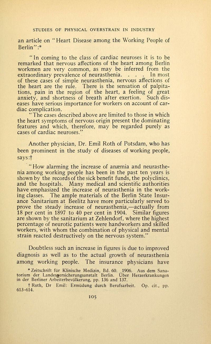 an article on  Heart Disease among the Working People of Berlin:*  In coming to the class of cardiac neuroses it is to be remarked that nervous affections of the heart among Berlin workmen are very common, as may be inferred from the extraordinary prevalence of neurasthenia. ... In most of these cases of simple neurasthenia, nervous affections of the heart are the rule. There is the sensation of palpita- tions, pain in the region of the heart, a feeling of great anxiety, and shortness of breath after exertion. Such dis- eases have serious importance for workers on account of car- diac complication. The cases described above are limited to those in which the heart symptoms of nervous origin present the dominating features and which, therefore, may be regarded purely as cases of cardiac neuroses. Another physician. Dr. Emil Roth of Potsdam, who has been prominent in the study of diseases of working people, says:t  How alarming the increase of ansemia and neurasthe- nia among working people has been in the past ten years is shown by the records of the sick benefit funds, the polyclinics, and the hospitals. Many medical and scientific authorities have emphasized the increase of neurasthenia in the work- ing classes. The ample materials of the Berlin State Insur- ance Sanitarium at Beelitz have more particularly served to prove the steady increase of neurasthenia,—actually from 18 per cent in 1897 to 40 per cent in 1904. Similar figures are shown by the sanitarium at Zehlendorf, where the highest percentage of neurotic patients were handworkers and skilled workers, with whom the combination of physical and mental strain reacted destructively on the nervous system. Doubtless such an increase in figures is due to improved diagnosis as well as to the actual growth of neurasthenia among working people. The insurance physicians have *Zeitschrift fur Klinische Medizin, Bd. 60. ..1906. Aus dem Sana- torium der Landesjersicherungsanstalt Berlin. Ober Herzerkrankungen in der Berliner Arbeiterbevolkerung, pp. 136 and 137. t Roth, Dr Emil: Ermudung durch Berufsarbeit. Op. cit., pp. 613-614.