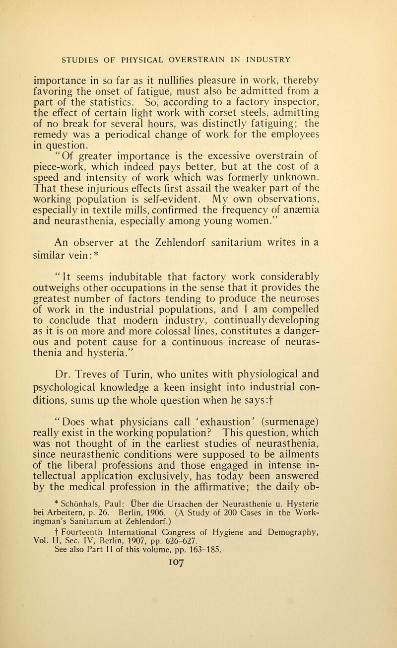 importance in so far as it nullifies pleasure in work, thereby favoring the onset of fatigue, must also be admitted from a part of the statistics. So, according to a factory inspector, the effect of certain light work with corset steels, admitting of no break for several hours, was distinctly fatiguing; the remedy was a periodical change of work for the employees in question. Of greater importance is the excessive overstrain of piece-work, which indeed pays better, but at the cost of a speed and intensity of work which was formerly unknown. That these injurious effects first assail the weaker part of the working population is self-evident. My own observations, especially in textile mills, confirmed the frequency of anaemia and neurasthenia, especially among young women. An observer at the Zehlendorf sanitarium writes in a similar vein:*  It seems indubitable that factory work considerably outweighs other occupations in the sense that it provides the greatest number of factors tending to produce the neuroses of work in the industrial populations, and 1 am compelled to conclude that modern industry, continually developing as it is on more and more colossal lines, constitutes a danger- ous and potent cause for a continuous increase of neuras- thenia and hysteria. Dr. Treves of Turin, who unites with physiological and psychological knowledge a keen insight into industrial con- ditions, sums up the whole question when he says'.f Does what physicians call 'exhaustion' (surmenage) really exist in the working population? This question, which was not thought of in the earliest studies of neurasthenia, since neurasthenic conditions were supposed to be ailments of the liberal professions and those engaged in intense in- tellectual application exclusively, has today been answered by the medical profession in the affirmative; the daily ob- * Schonhals, Paul: tjber die Ursachen der Neurasthenie u. Hysterie bei Arbeitern, p. 26. Berlin, 1906. (A Study of 200 Cases in the Work- ingman's Sanitarium at Zehlendorf.) t Fourteenth International Congress of Hygiene and Demography, Vol. II, Sec. IV, Berlin, 1907, pp. 626-627. See also Part II of this volume, pp. 163-185.