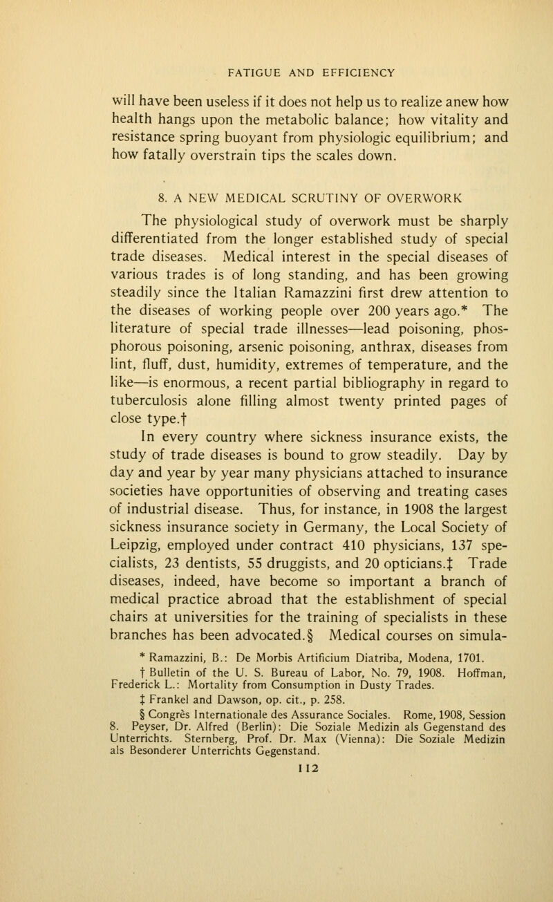 will have been useless if it does not help us to realize anew how health hangs upon the metabolic balance; how vitality and resistance spring buoyant from physiologic equilibrium; and how fatally overstrain tips the scales down. 8. A NEW MEDICAL SCRUTINY OF OVERWORK The physiological study of overwork must be sharply differentiated from the longer established study of special trade diseases. Medical interest in the special diseases of various trades is of long standing, and has been growing steadily since the Italian Ramazzini first drew attention to the diseases of working people over 200 years ago.* The literature of special trade illnesses—lead poisoning, phos- phorous poisoning, arsenic poisoning, anthrax, diseases from lint, fluff, dust, humidity, extremes of temperature, and the like—is enormous, a recent partial bibliography in regard to tuberculosis alone filling almost twenty printed pages of close type.f In every country where sickness insurance exists, the study of trade diseases is bound to grow steadily. Day by day and year by year many physicians attached to insurance societies have opportunities of observing and treating cases of industrial disease. Thus, for instance, in 1908 the largest sickness insurance society in Germany, the Local Society of Leipzig, employed under contract 410 physicians, 137 spe- cialists, 23 dentists, 55 druggists, and 20 opticians.t Trade diseases, indeed, have become so important a branch of medical practice abroad that the establishment of special chairs at universities for the training of specialists in these branches has been advocated. § Medical courses on simula- * Ramazzini, B.: De Morbis Artificium Diatriba, Modena, 1701. t Bulletin of the U. S. Bureau of Labor, No. 79, 1908. Hoffman, Frederick L.: Mortality from Consumption in Dusty Trades. X Frankel and Dawson, op. cit., p. 258. § Congres Internationale des Assurance Sociales. Rome, 1908, Session 8. Peyser, Dr. Alfred (Berlin): Die Soziale Medizin als Gegenstand des Unterrichts. Sternberg, Prof. Dr. Max (Vienna): Die Soziale Medizin als Besonderer Unterrichts Gegenstand.