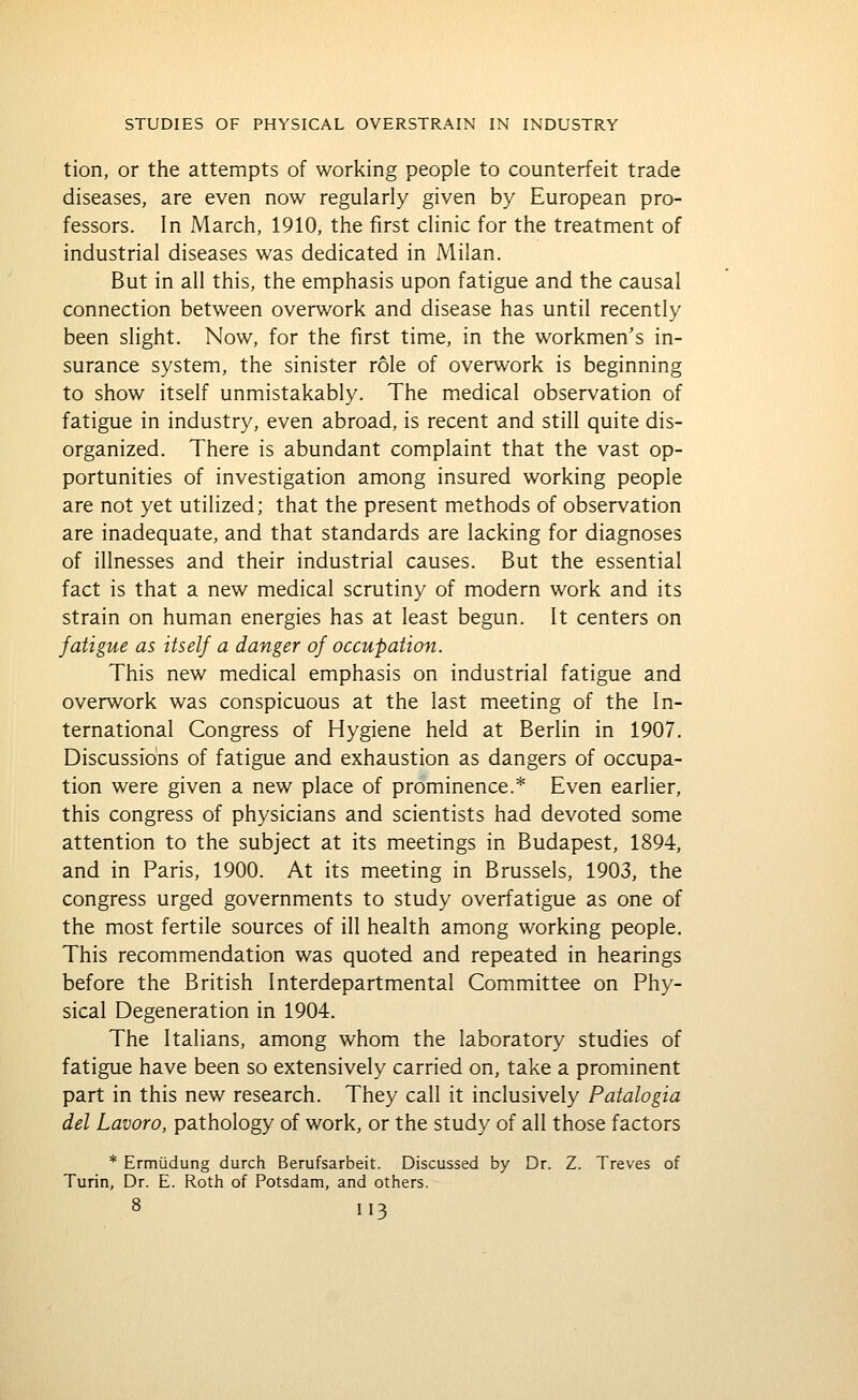 tion, or the attempts of working people to counterfeit trade diseases, are even now regularly given by European pro- fessors. In March, 1910, the first clinic for the treatment of industrial diseases was dedicated in Milan. But in all this, the emphasis upon fatigue and the causal connection between overwork and disease has until recently been slight. Now, for the first time, in the workmen's in- surance system, the sinister role of overwork is beginning to show itself unmistakably. The medical observation of fatigue in industry, even abroad, is recent and still quite dis- organized. There is abundant complaint that the vast op- portunities of investigation among insured working people are not yet utilized; that the present methods of observation are inadequate, and that standards are lacking for diagnoses of illnesses and their industrial causes. But the essential fact is that a new medical scrutiny of modern work and its strain on human energies has at least begun. It centers on fatigue as itself a danger of occupation. This new medical emphasis on industrial fatigue and overwork was conspicuous at the last meeting of the In- ternational Congress of Hygiene held at Berlin in 1907. Discussions of fatigue and exhaustion as dangers of occupa- tion were given a new place of prominence.* Even earlier, this congress of physicians and scientists had devoted some attention to the subject at its meetings in Budapest, 1894, and in Paris, 1900. At its meeting in Brussels, 1903, the congress urged governments to study overfatigue as one of the most fertile sources of ill health among working people. This recommendation was quoted and repeated in hearings before the British Interdepartmental Committee on Phy- sical Degeneration in 1904. The Italians, among whom the laboratory studies of fatigue have been so extensively carried on, take a prominent part in this new research. They call it inclusively Patalogia del Lavoro, pathology of work, or the study of all those factors * Ermudung durch Berufsarbeit. Discussed by Dr. Z. Treves of Turin, Dr. E. Roth of Potsdam, and others.