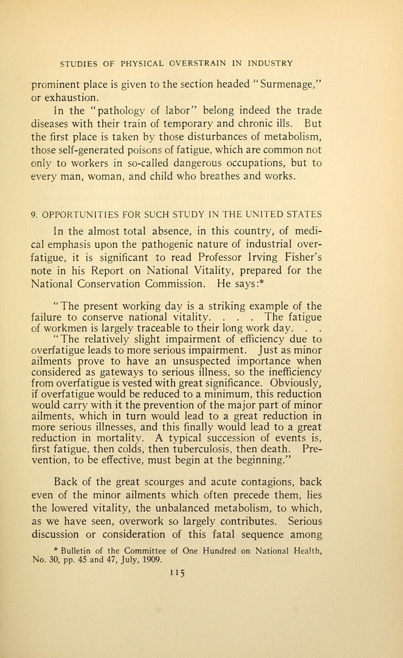 prominent place is given to the section headed  Surmenage, or exhaustion. In the pathology of labor belong indeed the trade diseases with their train of temporary and chronic ills. But the first place is taken by those disturbances of metabolism, those self-generated poisons of fatigue, which are common not only to workers in so-called dangerous occupations, but to every man, woman, and child who breathes and v/orks. 9. OPPORTUNITIES FOR SUCH STUDY IN THE UNITED STATES In the almost total absence, in this country, of medi- cal emphasis upon the pathogenic nature of industrial over- fatigue, it is significant to read Professor Irving Fisher's note in his Report on National Vitality, prepared for the National Conservation Commission. He says:* The present working day is a striking example of the failure to conserve national vitality. . . . The fatigue of workmen is largely traceable to their long work day. . . The relatively slight impairment of efficiency due to overfatigue leads to more serious impairment. Just as minor ailments prove to have an unsuspected imiportance when considered as gateways to serious illness, so the inefficiency from overfatigue is vested with great significance. Obviously, if overfatigue would be reduced to a minimum, this reduction would carry with it the prevention of the major part of minor ailments, which in turn would lead to a great reduction in more serious illnesses, and this finally would lead to a great reduction in mortality. A typical succession of events is, first fatigue, then colds, then tuberculosis, then death. Pre- vention, to be effective, must begin at the beginning. Back of the great scourges and acute contagions, back even of the minor ailments which often precede them, lies the lowered vitality, the unbalanced metabolism, to which, as we have seen, overwork so largely contributes. Serious discussion or consideration of this fatal sequence among * Bulletin of the Committee of One Hundred on National Health, No. 30, pp. 45 and 47, July, 1909.