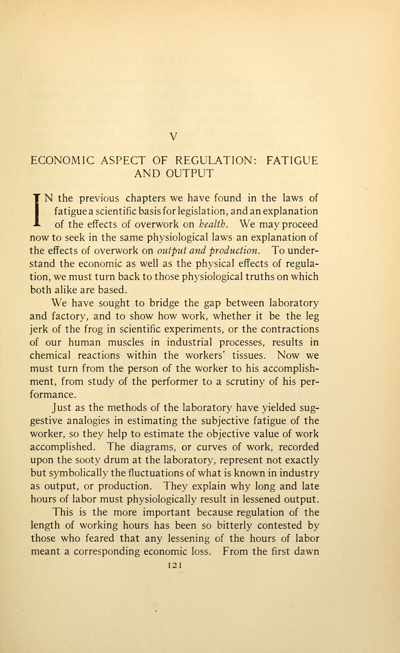 V ECONOMIC ASPECT OF REGULATION: FATIGUE AND OUTPUT IN the previous chapters we have found in the laws of fatigue a scientific basis for legislation, and an explanation of the effects of overwork on health. We may proceed now to seek in the same physiological laws an explanation of the effects of overwork on output and production. To under- stand the economic as well as the physical effects of regula- tion, we must turn back to those physiological truths on which both alike are based. We have sought to bridge the gap between laboratory and factory, and to show how work, whether it be the leg jerk of the frog in scientific experiments, or the contractions of our human muscles in industrial processes, results in chemical reactions within the workers' tissues. Now we must turn from the person of the worker to his accomplish- ment, from study of the performer to a scrutiny of his per- formance. Just as the methods of the laboratory have yielded sug- gestive analogies in estimating the subjective fatigue of the worker, so they help to estimate the objective value of work accomplished. The diagrams, or curves of work, recorded upon the sooty drum at the laboratory, represent not exactly but symbolically the fluctuations of what is known in industry as output, or production. They explain why long and late hours of labor must physiologically result in lessened output. This is the more important because regulation of the length of working hours has been so bitterly contested by those who feared that any lessening of the hours of labor meant a corresponding economic loss. From the first dawn