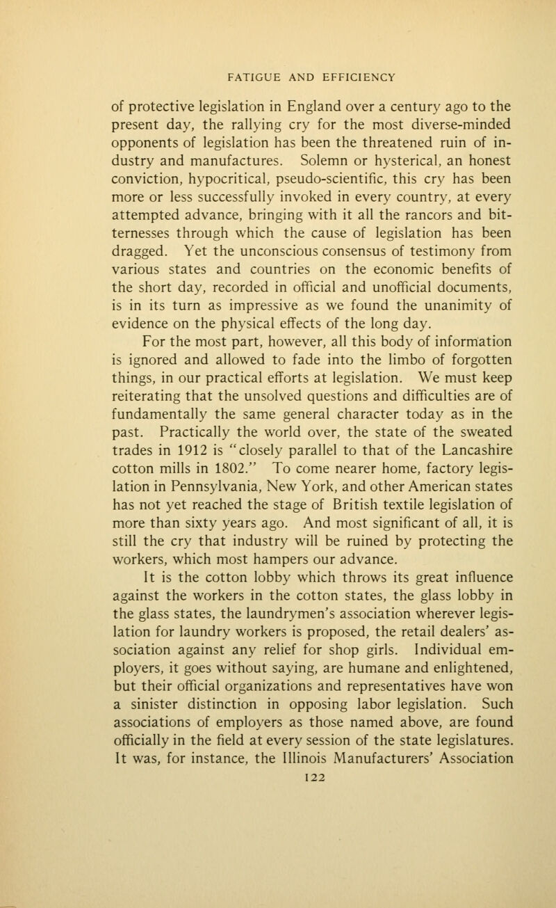 of protective legislation in England over a century ago to the present day, the rallying cry for the most diverse-minded opponents of legislation has been the threatened ruin of in- dustry and manufactures. Solemn or hysterical, an honest conviction, hypocritical, pseudo-scientific, this cry has been more or less successfully invoked in every country, at every attempted advance, bringing with it all the rancors and bit- ternesses through which the cause of legislation has been dragged. Yet the unconscious consensus of testimony from various states and countries on the economic benefits of the short day, recorded in official and unofficial documents, is in its turn as impressive as we found the unanimity of evidence on the physical effects of the long day. For the most part, however, all this body of information is ignored and allowed to fade into the limbo of forgotten things, in our practical efforts at legislation. We must keep reiterating that the unsolved questions and difficulties are of fundamentally the same general character today as in the past. Practically the world over, the state of the sweated trades in 1912 is closely parallel to that of the Lancashire cotton mills in 1802. To come nearer home, factory legis- lation in Pennsylvania, New York, and other American states has not yet reached the stage of British textile legislation of more than sixty years ago. And most significant of all, it is still the cry that industry will be ruined by protecting the workers, which most hampers our advance. It is the cotton lobby which throws its great influence against the workers in the cotton states, the glass lobby in the glass states, the laundrymen's association wherever legis- lation for laundry workers is proposed, the retail dealers' as- sociation against any relief for shop girls. Individual em- ployers, it goes without saying, are humane and enlightened, but their official organizations and representatives have won a sinister distinction in opposing labor legislation. Such associations of employers as those named above, are found officially in the field at every session of the state legislatures. It was, for instance, the Illinois Manufacturers' Association