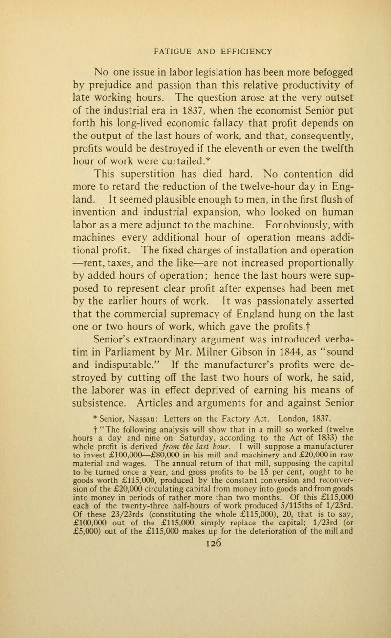 No one issue in labor legislation has been more befogged by prejudice and passion than this relative productivity of late working hours. The question arose at the very outset of the industrial era in 1837, when the economist Senior put forth his long-lived economic fallacy that profit depends on the output of the last hours of work, and that, consequently, profits would be destroyed if the eleventh or even the twelfth hour of work were curtailed.* This superstition has died hard. No contention did more to retard the reduction of the twelve-hour day in Eng- land. It seemed plausible enough to men, in the first flush of invention and industrial expansion, who looked on human labor as a mere adjunct to the machine. For obviously, with machines every additional hour of operation means addi- tional profit. The fixed charges of installation and operation —rent, taxes, and the like—are not increased proportionally by added hours of operation; hence the last hours were sup- posed to represent clear profit after expenses had been met by the earlier hours of work. It was passionately asserted that the commercial supremacy of England hung on the last one or two hours of work, which gave the profits.! Senior's extraordinary argument was introduced verba- tim in Parliament by Mr. Milner Gibson in 1844, as sound and indisputable. If the manufacturer's profits were de- stroyed by cutting off the last two hours of work, he said, the laborer was in effect deprived of earning his means of subsistence. Articles and arguments for and against Senior * Senior, Nassau: Letters on the Factory Act. London, 1837. t The following analysis will show that in a mill so worked (twelve hours a day and nine on Saturday, according to the Act of 1833) the whole profit is derived from the last hour. I will suppose a manufacturer to invest £100,000—£80,000 in his mill and machinery and £20,000 in raw material and wages. The annual return of that mill, supposing the capital to be turned once a year, and gross profits to be 15 per cent, ought to be goods worth £115,000, produced by the constant conversion and reconver- sion of the £20,000 circulating capital from money into goods and from goods into money in periods of rather more than two months. Of this £115,000 each of the twenty-three half-hours of work produced 5/115ths of l/23rd. Of these 23/23rds (constituting the whole £115,000), 20, that is to say, £100,000 out of the £115,000, simply replace the capital; l/23rd (or £5,000) out of the £115,000 makes up for the deterioration of the mill and