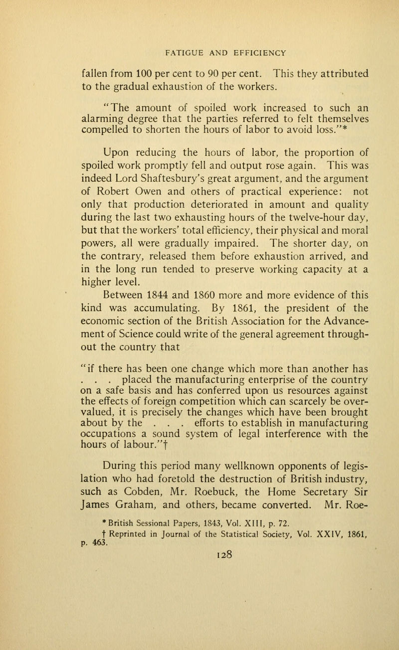 fallen from 100 per cent to 90 per cent. This they attributed to the gradual exhaustion of the workers. The amount of spoiled work increased to such an alarming degree that the parties referred to felt themselves compelled to shorten the hours of labor to avoid loss.* Upon reducing the hours of labor, the proportion of spoiled work promptly fell and output rose again. This was indeed Lord Shaftesbury's great argument, and the argument of Robert Owen and others of practical experience: not only that production deteriorated in amount and quality during the last two exhausting hours of the twelve-hour day, but that the workers' total efficiency, their physical and moral powers, all were gradually impaired. The shorter day, on the contrary, released them before exhaustion arrived, and in the long run tended to preserve working capacity at a higher level. Between 1844 and 1860 more and more evidence of this kind was accumulating. By 1861, the president of the economic section of the British Association for the Advance- ment of Science could write of the general agreement through- out the country that if there has been one change which more than another has . . . placed the manufacturing enterprise of the country on a safe basis and has conferred upon us resources against the effects of foreign competition which can scarcely be over- valued, it is precisely the changes which have been brought about by the . . . efforts to establish in manufacturing occupations a sound system of legal interference with the hours of labour.t During this period many wellknown opponents of legis- lation who had foretold the destruction of British industry, such as Cobden, Mr. Roebuck, the Home Secretary Sir James Graham, and others, became converted. Mr. Roe- * British Sessional Papers, 1843, Vol. XIII, p. 72. t Reprinted in Journal of the Statistical Society, Vol. XXIV. 1861, p. 463.