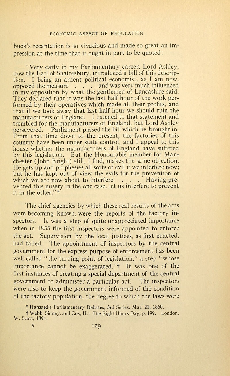 buck's recantation is so vivacious and made so great an im- pression at the time that it ought in part to be quoted: Very early in my Parliamentary career, Lord Ashley, now the Earl of Shaftesbury, introduced a bill of this descrip- tion, I being an ardent political economist, as I am now, opposed the measure . . . and was very much influenced in my opposition by what the gentlemen of Lancashire said. They declared that it was the last half hour of the work per- formed by their operatives which made all their profits, and that if we took away that last half hour we should ruin the manufacturers of England. I listened to that statement and trembled for the manufacturers of England, but Lord Ashley persevered. Parliament passed the bill which he brought in. From that time down to the present, the factories of this country have been under state control, and I appeal to this house whether the manufacturers of England have suffered by this legislation. But the Honourable member for Man- chester (John Bright) still, 1 find, makes the same objection. He gets up and prophesies all sorts of evil if we interfere now; but he has kept out of view the evils for the prevention of which we are now about to interfere . . . Having pre- vented this misery in the one case, let us interfere to prevent it in the other.* The chief agencies by which these real results of the acts were becoming known, were the reports of the factory in- spectors. It was a step of quite unappreciated importance when in 1833 the first inspectors were appointed to enforce the act. Supervision by the local justices, as first enacted, had failed. The appointment of inspectors by the central government for the express purpose of enforcement has been well called the turning point of legislation, a step whose importance cannot be exaggerated.! It was one of the first instances of creating a special department of the central government to administer a particular act. The inspectors were also to keep the government informed of the condition of the factory population, the degree to which the laws were * Hansard's Parliamentary Debates, 3rd Series, Mar. 21, 1860. t Webb, Sidney, and Cox, H.: Tlie Eight Hours Day, p. 199. London, W. Scott, 1891.