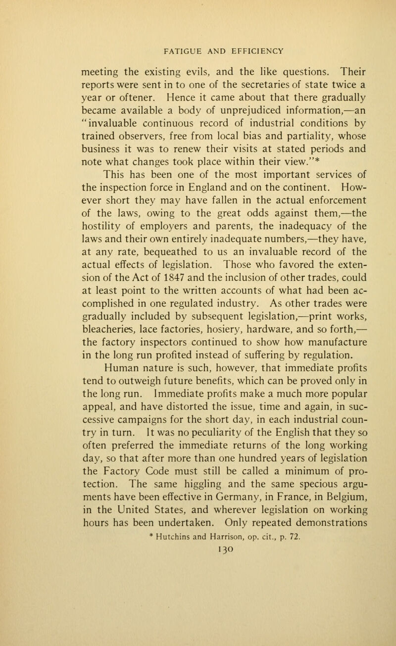 meeting the existing evils, and the hke questions. Their reports were sent in to one of the secretaries of state twice a year or oftener. Hence it came about that there gradually became available a body of unprejudiced information,—an invaluable continuous record of industrial conditions by trained observers, free from local bias and partiality, whose business it was to renew their visits at stated periods and note what changes took place within their view.* This has been one of the most important services of the inspection force in England and on the continent. How- ever short they may have fallen in the actual enforcement of the laws, owing to the great odds against them,—the hostility of employers and parents, the inadequacy of the laws and their own entirely inadequate numbers,—they have, at any rate, bequeathed to us an invaluable record of the actual effects of legislation. Those who favored the exten- sion of the Act of 1847 and the inclusion of other trades, could at least point to the written accounts of what had been ac- complished in one regulated industry. As other trades were gradually included by subsequent legislation,—print works, bleacheries, lace factories, hosiery, hardware, and so forth,— the factory inspectors continued to show how manufacture in the long run profited instead of suffering by regulation. Human nature is such, however, that immediate profits tend to outweigh future benefits, which can be proved only in the long run. Immediate profits make a much more popular appeal, and have distorted the issue, time and again, in suc- cessive campaigns for the short day, in each industrial coun- try in turn. It was no peculiarity of the English that they so often preferred the immediate returns of the long working day, so that after more than one hundred years of legislation the Factory Code must still be called a minimum of pro- tection. The same higgling and the same specious argu- ments have been effective in Germany, in France, in Belgium, in the United States, and wherever legislation on working hours has been undertaken. Only repeated demonstrations * Hutchins and Harrison, op. cit., p. 72.