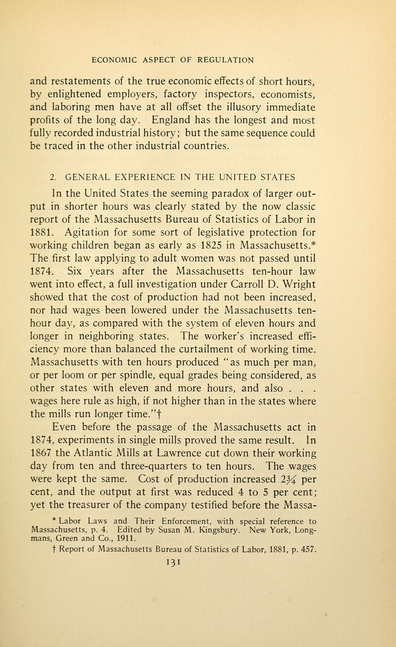 and restatements of the true economic effects of short hours, by enhghtened employers, factory inspectors, economists, and laboring men have at all offset the illusory immediate profits of the long day. England has the longest and most fully recorded industrial history; but the same sequence could be traced in the other industrial countries. 2. GENERAL EXPERIENCE IN THE UNITED STATES In the United States the seeming paradox of larger out- put in shorter hours was clearly stated by the now classic report of the Massachusetts Bureau of Statistics of Labor in 1881. Agitation for some sort of legislative protection for working children began as early as 1825 in Massachusetts.* The first law applying to adult women was not passed until 1874. Six years after the Massachusetts ten-hour law went into effect, a full investigation under Carroll D. Wright showed that the cost of production had not been increased, nor had wages been lowered under the Massachusetts ten- hour day, as compared with the system of eleven hours and longer in neighboring states. The worker's increased effi- ciency more than balanced the curtailment of working time. Massachusetts with ten hours produced as much per man, or per loom or per spindle, equal grades being considered, as other states with eleven and more hours, and also . . . wages here rule as high, if not higher than in the states where the mills run longer time.t Even before the passage of the Massachusetts act in 1874, experiments in single mills proved the same result. In 1867 the Atlantic Mills at Lawrence cut down their working day from ten and three-quarters to ten hours. The wages were kept the same. Cost of production increased 2% per cent, and the output at first was reduced 4 to 5 per cent; yet the treasurer of the company testified before the Massa- * Labor Laws and Their Enforcement, with special reference to Massachusetts, p. 4. Edited by Susan M. Kingsbury. New York, Long- mans, Green and Co., \9\\. t Report of Massachusetts Bureau of Statistics of Labor, 1881, p. 457.