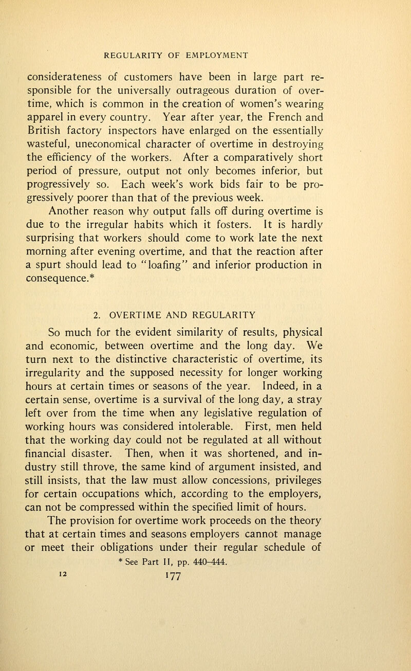 considerateness of customers have been in large part re- sponsible for the universally outrageous duration of over- time, which is common in the creation of women's wearing apparel in every country. Year after year, the French and British factory inspectors have enlarged on the essentially wasteful, uneconomical character of overtime in destroying the efficiency of the workers. After a comparatively short period of pressure, output not only becomes inferior, but progressively so. Each week's work bids fair to be pro- gressively poorer than that of the previous week. Another reason why output falls off during overtime is due to the irregular habits which it fosters. It is hardly surprising that workers should come to work late the next morning after evening overtime, and that the reaction after a spurt should lead to loafing and inferior production in consequence.* 2. OVERTIME AND REGULARITY So much for the evident similarity of results, physical and economic, between overtime and the long day. We turn next to the distinctive characteristic of overtime, its irregularity and the supposed necessity for longer working hours at certain times or seasons of the year. Indeed, in a certain sense, overtime is a survival of the long day, a stray left over from the time when any legislative regulation of working hours was considered intolerable. First, men held that the working day could not be regulated at all without financial disaster. Then, when it was shortened, and in- dustry still throve, the same kind of argument insisted, and still insists, that the law must allow concessions, privileges for certain occupations which, according to the employers, can not be compressed within the specified limit of hours. The provision for overtime work proceeds on the theory that at certain times and seasons employers cannot manage or meet their obligations under their regular schedule of *See Part II, pp. 440-444.