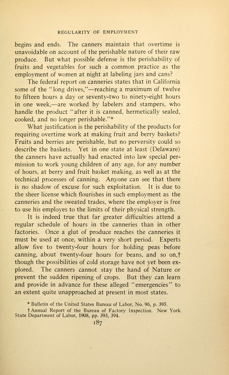 begins and ends. The canners maintain that overtime is unavoidable on account of the perishable nature of their raw produce. But what possible defense is the perishability of fruits and vegetables for such a common practice as the employment of women at night at labeling jars and cans? The federal report on canneries states that in California some of the  long drives,—reaching a m.aximum of twelve to fifteen hours a day or seventy-two to ninety-eight hours in one week,—are worked by labelers and stampers, who handle the product after it is canned, hermetically sealed, cooked, and no longer perishable.* What justification is the perishability of the products for requiring overtime work at making fruit and berry baskets? Fruits and berries are perishable, but no perversity could so describe the baskets. Yet in one state at least (Delaware) the canners have actually had enacted into law special per- mission to work young children of any age, for any number of hours, at berry and fruit basket making, as well as at the technical processes of canning. Anyone can see that there is no shadow of excuse for such exploitation. It is due to the sheer license which flourishes in such employment as the canneries and the sweated trades, where the employer is free to use his employes to the limits of their physical strength. It is indeed true that far greater difficulties attend a regular schedule of hours in the canneries than in other factories. Once a glut of produce reaches the canneries it must be used at once, within a very short period. Experts allow five to twenty-four hours for holding peas before canning, about twenty-four hours for beans, and so on,t though the possibilities of cold storage have not yet been ex- plored. The canners cannot stay the hand of Nature or prevent the sudden ripening of crops. But they can learn and provide in advance for these alleged emergencies to an extent quite unapproached at present in most states. * Bulletin of the United States Bureau of Labor, No. 96, p. 395. t Annual Report of the Bureau of Factory Inspection. New York State Department of Labor, 1908, pp. 393, 394.