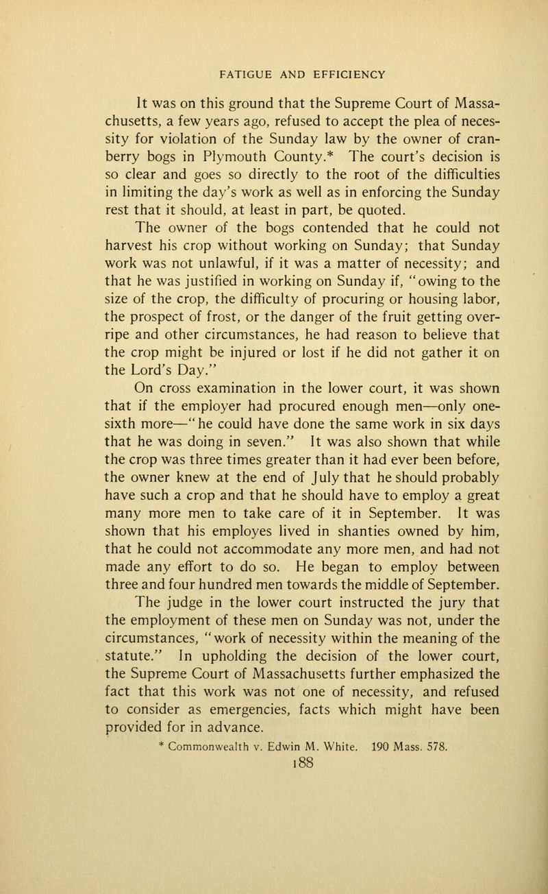 It was on this ground that the Supreme Court of Massa- chusetts, a few years ago, refused to accept the plea of neces- sity for violation of the Sunday law by the owner of cran- berry bogs in Plymouth County.* The court's decision is so clear and goes so directly to the root of the difficulties in limiting the day's work as well as in enforcing the Sunday rest that it should, at least in part, be quoted. The owner of the bogs contended that he could not harvest his crop without working on Sunday; that Sunday work was not unlawful, if it was a matter of necessity; and that he was justified in working on Sunday if, owing to the size of the crop, the difficulty of procuring or housing labor, the prospect of frost, or the danger of the fruit getting over- ripe and other circumstances, he had reason to believe that the crop might be injured or lost if he did not gather it on the Lord's Day. On cross examination in the lower court, it was shown that if the employer had procured enough men—only one- sixth more— he could have done the same work in six days that he was doing in seven. It was also shown that while the crop was three times greater than it had ever been before, the owner knew at the end of July that he should probably have such a crop and that he should have to employ a great many more men to take care of it in September. It was shown that his employes lived in shanties owned by him, that he could not accommodate any more men, and had not made any effort to do so. He began to employ between three and four hundred men towards the middle of September, The judge in the lower court instructed the jury that the employment of these men on Sunday was not, under the circumstances, work of necessity within the meaning of the statute. In upholding the decision of the lower court, the Supreme Court of Massachusetts further emphasized the fact that this work was not one of necessity, and refused to consider as emergencies, facts which might have been provided for in advance.
