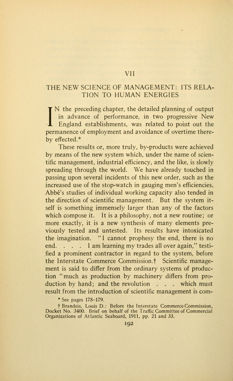 VII THE NEW SCIENCE OF MANAGEMENT: ITS RELA- TION TO HUMAN ENERGIES IN the preceding chapter, the detailed planning of output in advance of performance, in two progressive New England establishments, was related to point out the permanence of employment and avoidance of overtime there- by effected.* These results or, more truly, by-products were achieved by means of the new system which, under the name of scien- tific management, industrial efficiency, and the like, is slowly spreading through the world. We have already touched in passing upon several incidents of this new order, such as the increased use of the stop-watch in gauging men's efficiencies. Abbe's studies of individual working capacity also tended in the direction of scientific management. But the system it- self is something immensely larger than any of the factors which compose it. It is a philosophy, not a new routine; or more exactly, it is a new synthesis of many elements pre- viously tested and untested. Its results have intoxicated the imagination.  I cannot prophesy the end, there is no end. ... I am learning my trades all over again, testi- fied a prominent contractor in regard to the system, before the Interstate Commerce Commission.! Scientific manage- ment is said to differ from the ordinary systems of produc- tion much as production by machinery differs from pro- duction by hand; and the revolution . . . which must result from the introduction of scientific management is com- * See pages 178-179. t Brandeis, Louis D.: Before the Interstate Commerce Commission, Docket No. 3400. Brief on behalf of the Traffic Committee of Commercial Organizations of Atlantic Seaboard, 1911, pp. 21 and 33.