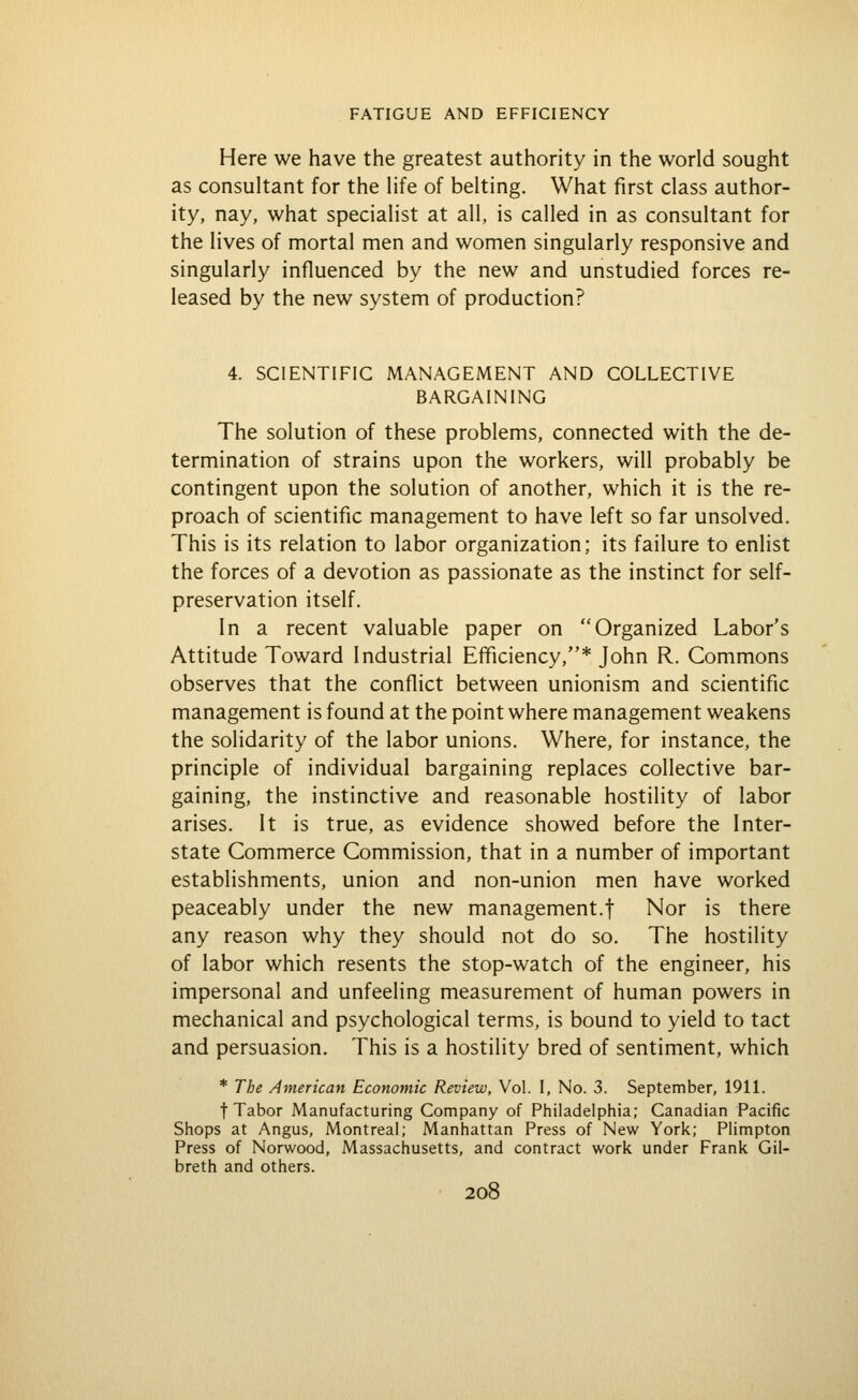 Here we have the greatest authority in the world sought as consultant for the Hfe of belting. What first class author- ity, nay, what specialist at all, is called in as consultant for the lives of mortal men and women singularly responsive and singularly influenced by the new and unstudied forces re- leased by the new system of production? 4. SCIENTIFIC MANAGEMENT AND COLLECTIVE BARGAINING The solution of these problems, connected with the de- termination of strains upon the workers, will probably be contingent upon the solution of another, which it is the re- proach of scientific management to have left so far unsolved. This is its relation to labor organization: its failure to enlist the forces of a devotion as passionate as the instinct for self- preservation itself. In a recent valuable paper on Organized Labor's Attitude Toward Industrial Efficiency,* John R. Commons observes that the conflict between unionism and scientific management is found at the point where management weakens the solidarity of the labor unions. Where, for instance, the principle of individual bargaining replaces collective bar- gaining, the instinctive and reasonable hostility of labor arises. It is true, as evidence showed before the Inter- state Commerce Commission, that in a number of important establishments, union and non-union men have worked peaceably under the new management.f Nor is there any reason why they should not do so. The hostility of labor which resents the stop-watch of the engineer, his impersonal and unfeeling measurement of human powers in mechanical and psychological terms, is bound to yield to tact and persuasion. This is a hostility bred of sentiment, which * The American Economic Review, Vol. I, No. 3. September, 191L t Tabor Manufacturing Company of Philadelphia; Canadian Pacific Shops at Angus, Montreal; Manhattan Press of New York; Plimpton Press of Norwood, Massachusetts, and contract work under Frank Gil- breth and others.