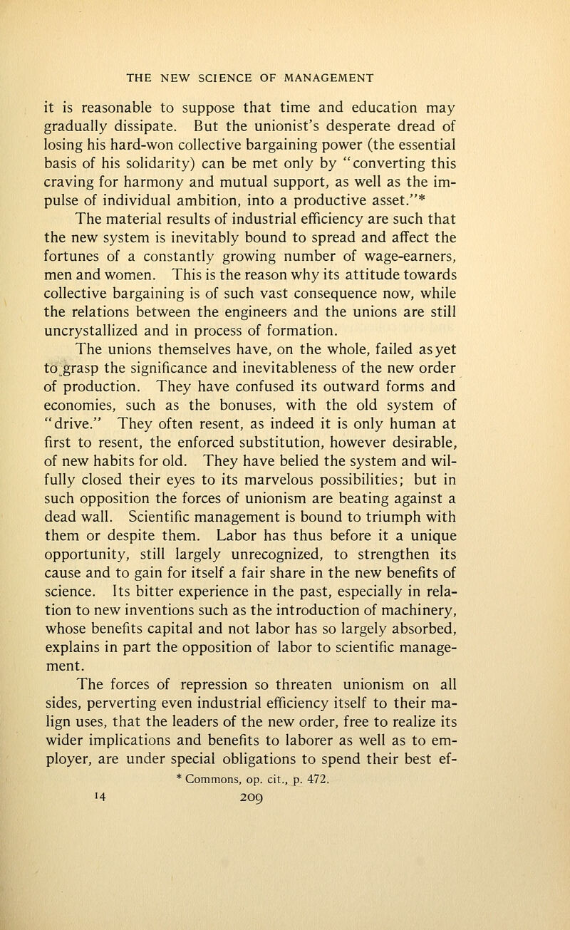 it is reasonable to suppose that time and education may gradually dissipate. But the unionist's desperate dread of losing his hard-won collective bargaining power (the essential basis of his solidarity) can be met only by converting this craving for harmony and mutual support, as well as the im- pulse of individual ambition, into a productive asset.* The material results of industrial efficiency are such that the new system is inevitably bound to spread and affect the fortunes of a constantly growing number of wage-earners, men and women. This is the reason why its attitude towards collective bargaining is of such vast consequence now, while the relations between the engineers and the unions are still uncrystallized and in process of formation. The unions themselves have, on the whole, failed as yet to.grasp the significance and inevitableness of the new order of production. They have confused its outward forms and economies, such as the bonuses, with the old system of drive. They often resent, as indeed it is only human at first to resent, the enforced substitution, however desirable, of new habits for old. They have belied the system and wil- fully closed their eyes to its marvelous possibilities; but in such opposition the forces of unionism are beating against a dead wall. Scientific management is bound to triumph with them or despite them. Labor has thus before it a unique opportunity, still largely unrecognized, to strengthen its cause and to gain for itself a fair share in the new benefits of science. Its bitter experience in the past, especially in rela- tion to new inventions such as the introduction of machinery, whose benefits capital and not labor has so largely absorbed, explains in part the opposition of labor to scientific manage- ment. The forces of repression so threaten unionism on all sides, perverting even industrial efficiency itself to their ma- lign uses, that the leaders of the new order, free to realize its wider implications and benefits to laborer as well as to em- ployer, are under special obligations to spend their best ef- * Commons, op. cit., p. 472.