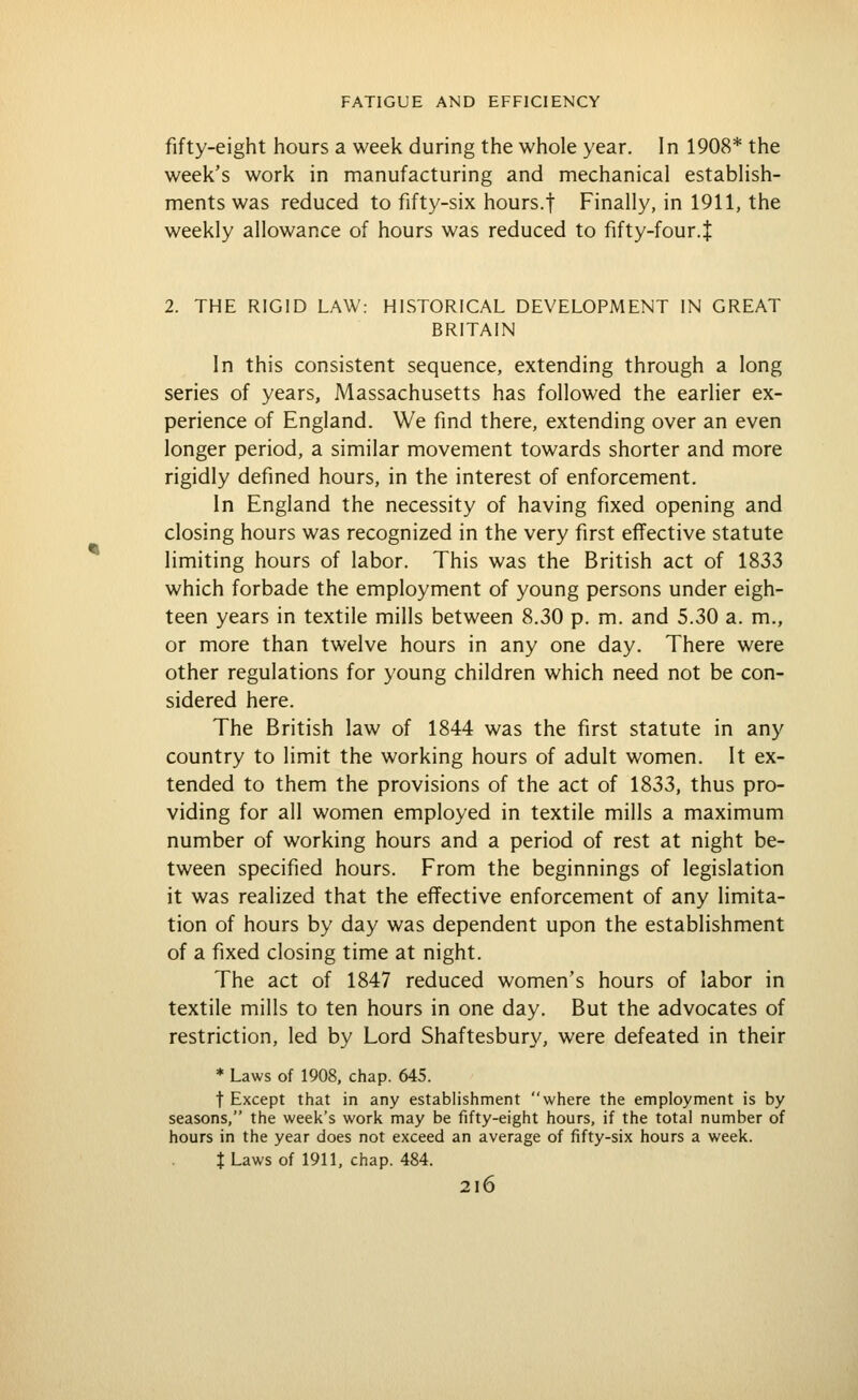 fifty-eight hours a week during the whole year. In 1908* the week's work in manufacturing and mechanical establish- ments was reduced to fifty-six hours.f Finally, in 1911, the weekly allowance of hours was reduced to fifty-four.J 2. THE RIGID LAW: HISTORICAL DEVELOPMENT IN GREAT BRITAIN In this consistent sequence, extending through a long series of years, Massachusetts has followed the earlier ex- perience of England. We find there, extending over an even longer period, a similar movement towards shorter and more rigidly defined hours, in the interest of enforcement. In England the necessity of having fixed opening and closing hours was recognized in the very first effective statute limiting hours of labor. This was the British act of 1833 which forbade the employment of young persons under eigh- teen years in textile mills between 8.30 p. m. and 5.30 a. m., or more than twelve hours in any one day. There were other regulations for young children which need not be con- sidered here. The British law of 1844 was the first statute in any country to limit the working hours of adult women. It ex- tended to them the provisions of the act of 1833, thus pro- viding for all women employed in textile mills a maximum number of working hours and a period of rest at night be- tween specified hours. From the beginnings of legislation it was realized that the effective enforcement of any limita- tion of hours by day was dependent upon the establishment of a fixed closing time at night. The act of 1847 reduced women's hours of labor in textile mills to ten hours in one day. But the advocates of restriction, led by Lord Shaftesbury, were defeated in their * Laws of 1908, chap. 645. t Except that in any establishment where the employment is by seasons, the week's work may be fifty-eight hours, if the total number of hours in the year does not exceed an average of fifty-six hours a week. I Laws of 1911, chap. 484. 2l6