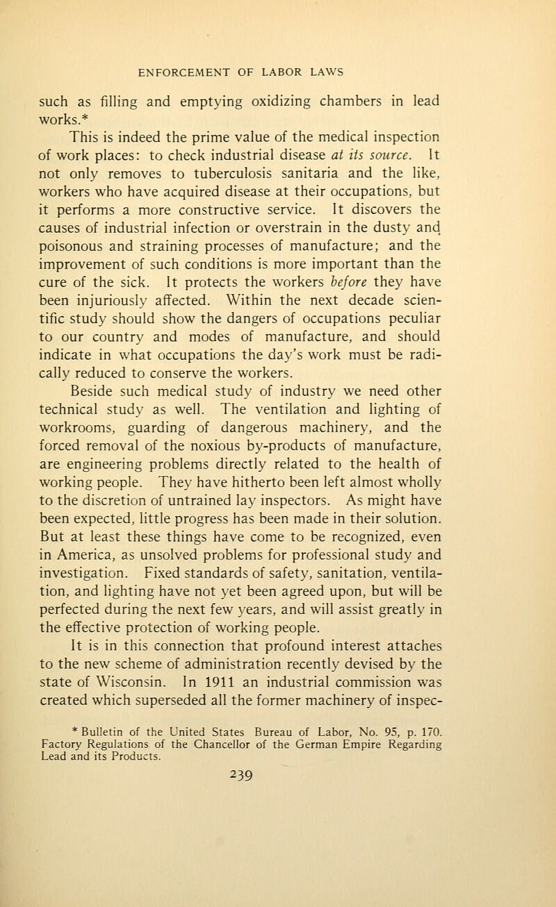 such as filling and emptying oxidizing chambers in lead works.* This is indeed the prime value of the medical inspection of work places: to check industrial disease at its source. It not only removes to tuberculosis sanitaria and the like, workers who have acquired disease at their occupations, but it performs a more constructive service. It discovers the causes of industrial infection or overstrain in the dusty and poisonous and straining processes of manufacture; and the improvement of such conditions is more important than the cure of the sick. It protects the workers before they have been injuriously affected. Within the next decade scien- tific study should show the dangers of occupations peculiar to our country and modes of manufacture, and should indicate in what occupations the day's work must be radi- cally reduced to conserve the workers. Beside such medical study of industry we need other technical study as well. The ventilation and lighting of workrooms, guarding of dangerous machinery, and the forced removal of the noxious by-products of manufacture, are engineering problems directly related to the health of working people. They have hitherto been left almost wholly to the discretion of untrained lay inspectors. As might have been expected, little progress has been made in their solution. But at least these things have come to be recognized, even in America, as unsolved problems for professional study and investigation. Fixed standards of safety, sanitation, ventila- tion, and lighting have not yet been agreed upon, but will be perfected during the next few years, and will assist greatly in the effective protection of working people. It is in this connection that profound interest attaches to the new scheme of administration recently devised by the state of Wisconsin. In 1911 an industrial commission was created which superseded all the former machinery of inspec- * Bulletin of the United States Bureau of Labor, No. 95, p. 170. Factory Regulations of the Chancellor of the German Empire Regarding Lead and its Products.