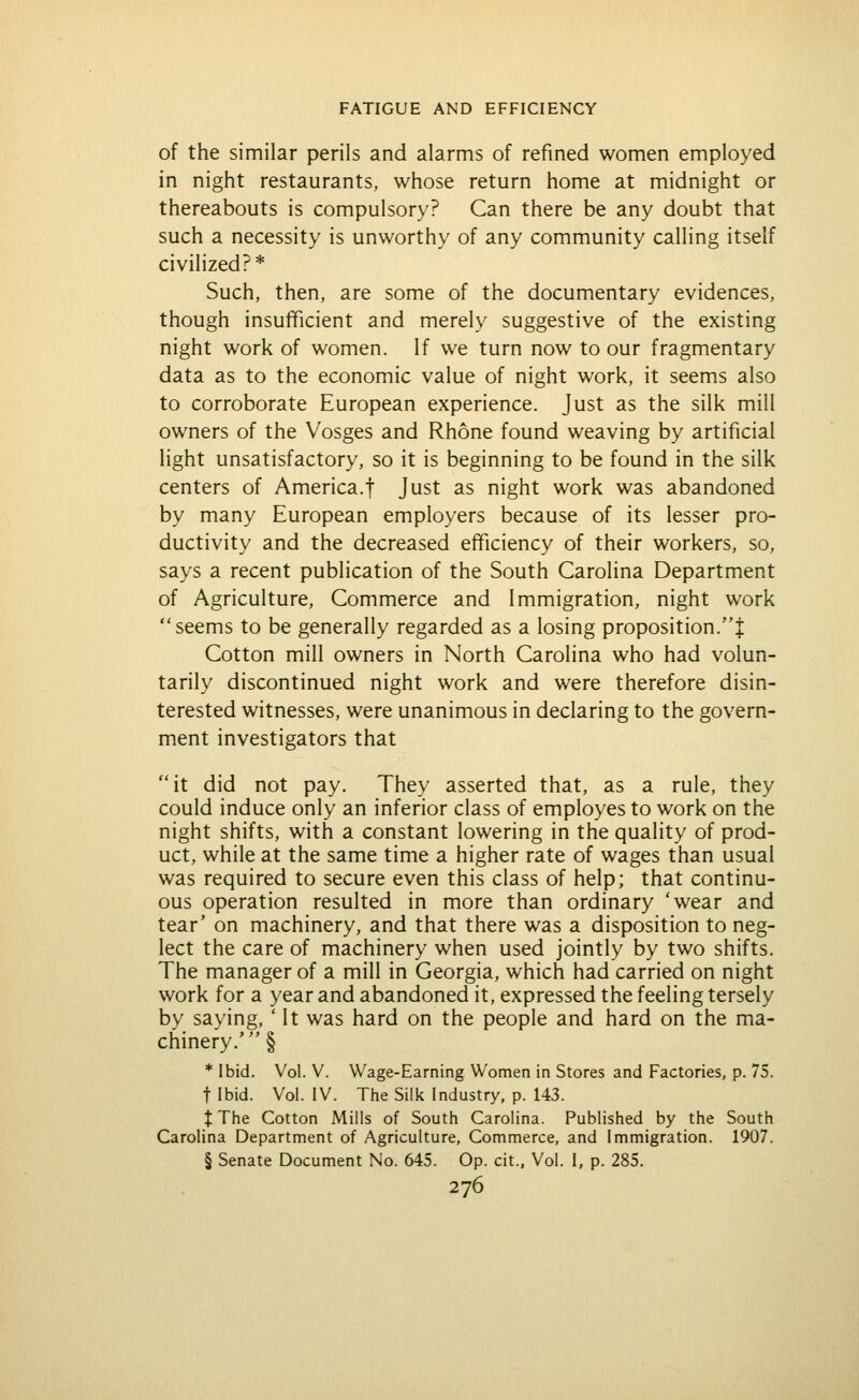 of the similar perils and alarms of refined women employed in night restaurants, whose return home at midnight or thereabouts is compulsory? Can there be any doubt that such a necessity is unworthy of any community calling itself civilized?* Such, then, are some of the documentary evidences, though insufficient and merely suggestive of the existing night work of women. If we turn now to our fragmentary data as to the economic value of night work, it seems also to corroborate European experience. Just as the silk mill owners of the Vosges and Rhone found weaving by artificial light unsatisfactory, so it is beginning to be found in the silk centers of America.f Just as night work was abandoned by many European employers because of its lesser pro- ductivity and the decreased efficiency of their workers, so, says a recent publication of the South Carolina Department of Agriculture, Commerce and Immigration, night work seems to be generally regarded as a losing proposition.! Cotton mill owners in North Carolina who had volun- tarily discontinued night work and were therefore disin- terested witnesses, were unanimous in declaring to the govern- ment investigators that it did not pay. They asserted that, as a rule, they could induce only an inferior class of employes to work on the night shifts, with a constant lowering in the quality of prod- uct, while at the same time a higher rate of wages than usual was required to secure even this class of help; that continu- ous operation resulted in more than ordinary 'wear and tear' on machinery, and that there was a disposition to neg- lect the care of machinery when used jointly by two shifts. The manager of a mill in Georgia, which had carried on night v/ork for a year and abandoned it, expressed the feeling tersely by saying, ' It was hard on the people and hard on the ma- chinery.' § * Ibid. Vol. V. Wage-Earning Women in Stores and Factories, p. 75. t Ibid. Vol. IV. The Silk Industry, p. 143. t The Cotton Mills of South Carolina. Published by the South Carolina Department of Agriculture, Commerce, and Immigration. 1907. § Senate Document No. 645. Op. cit.. Vol. I, p. 285.