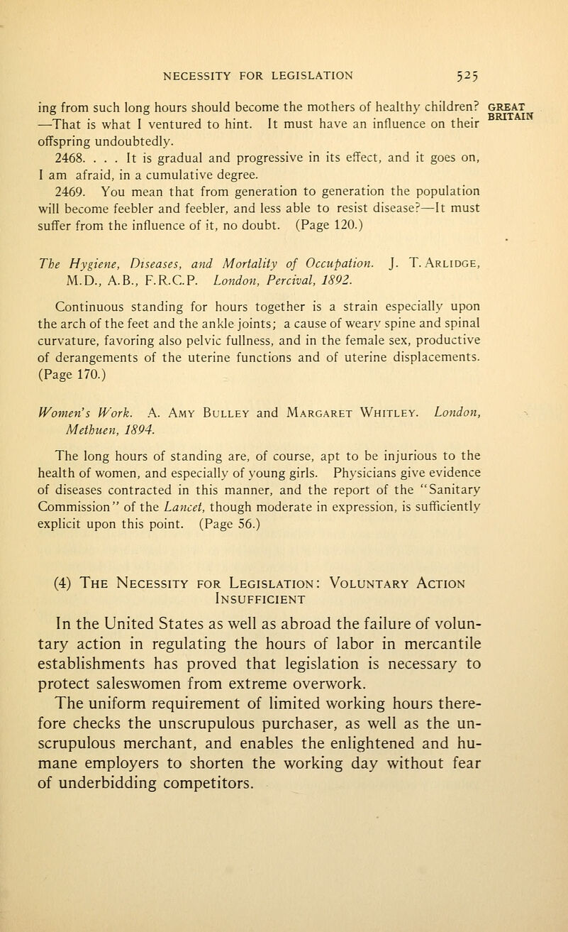ing from such long hours should become the mothers of healthy children? great —That is what I ventured to hint. It must have an influence on their offspring undoubtedly. 2468. ... It is gradual and progressive in its effect, and it goes on, I am afraid, in a cumulative degree. 2469. You mean that from generation to generation the population will become feebler and feebler, and less able to resist disease?—It must suffer fromi the influence of it, no doubt. (Page 120.) The Hygiene, Diseases, and Mortality of Occupation. J. T. Arlidge, M.D., A.B., F.R.C.P. Lo7idon, Percival, 1892. Continuous standing for hours together is a strain especially upon the arch of the feet and the ankle joints; a cause of weary spine and spinal curvature, favoring also pelvic fullness, and in the female sex, productive of derangements of the uterine functions and of uterine displacements. (Page 170.) Women's Work. A. Amy Bulley and Margaret Whitley. London, Methuen, 1894. The long hours of standing are, of course, apt to be injurious to the health of women, and especially of young girls. Physicians give evidence of diseases contracted in this manner, and the report of the Sanitary Commission of the Lancet, though moderate in expression, is sufficiently explicit upon this point. (Page 56.) (4) The Necessity for Legislation: Voluntary Action Insufficient In the United States as well as abroad the failure of volun- tary action in regulating the hours of labor in mercantile establishments has proved that legislation is necessary to protect saleswomen from extreme overwork. The uniform requirement of limited working hours there- fore checks the unscrupulous purchaser, as well as the un- scrupulous merchant, and enables the enlightened and hu- mane employers to shorten the working day without fear of underbidding competitors.