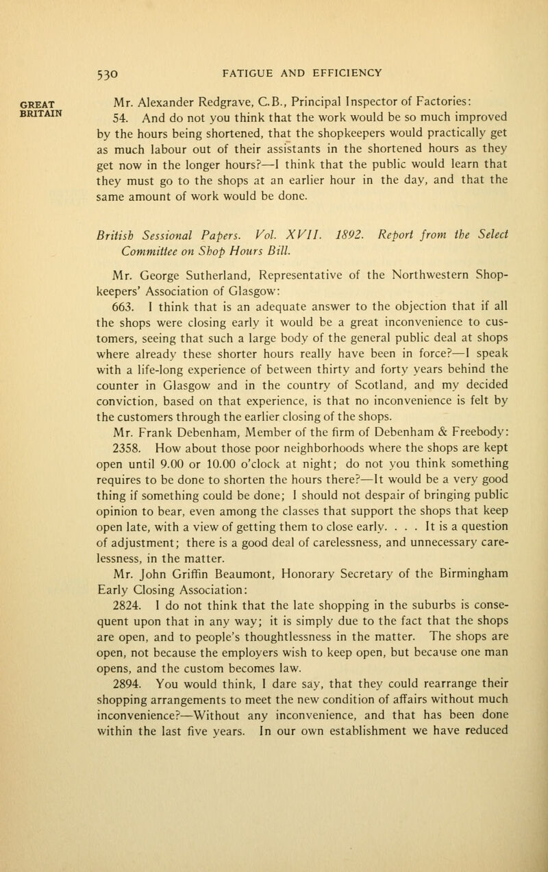 GREAT Mr. Alexander Redgrave, C.B., Principal Inspector of Factories: BRITAIN ^^ ^^^ j^ j^Qj. y^^ think that the work would be so much improved by the hours being shortened, that the shopkeepers would practically get as much labour out of their assistants in the shortened hours as they get now in the longer hours?—I think that the public would learn that they must go to the shops at an earlier hour in the day, and that the same amount of work would be done. British Sessional Papers. Vol. XVII. 1892. Report from the Select Committee on Shop Hours Bill. Mr. George Sutherland, Representative of the Northwestern Shop- keepers' Association of Glasgow: 663. 1 think that is an adequate answer to the objection that if all the shops were closing early it would be a great inconvenience to cus- tomers, seeing that such a large body of the general public deal at shops where already these shorter hours really have been in force?—1 speak with a life-long experience of between thirty and forty years behind the counter in Glasgow and in the country of Scotland, and my decided conviction, based on that experience, is that no inconvenience is felt by the customers through the earlier closing of the shops. Mr. Frank Debenham, Member of the firm of Debenham & Freebody: 2358. How about those poor neighborhoods where the shops are kept open until 9.00 or 10.00 o'clock at night; do not you think something requires to be done to shorten the hours there?—It would be a very good thing if something could be done; I should not despair of bringing public opinion to bear, even among the classes that support the shops that keep open late, with a view of getting them to close early. . . . It is a question of adjustment; there is a good deal of carelessness, and unnecessary care- lessness, in the matter. Mr. John Griffm Beaumont, Honorary Secretary of the Birmingham Early Closing Association: 2824. 1 do not think that the late shopping in the suburbs is conse- quent upon that in any way; it is simply due to the fact that the shops are open, and to people's thoughtlessness in the matter. The shops are open, not because the employers wish to keep open, but because one man opens, and the custom becomes law. 2894. You would think, I dare say, that they could rearrange their shopping arrangements to meet the new condition of affairs without much inconvenience?—Without any inconvenience, and that has been done within the last five years. In our own establishment we have reduced