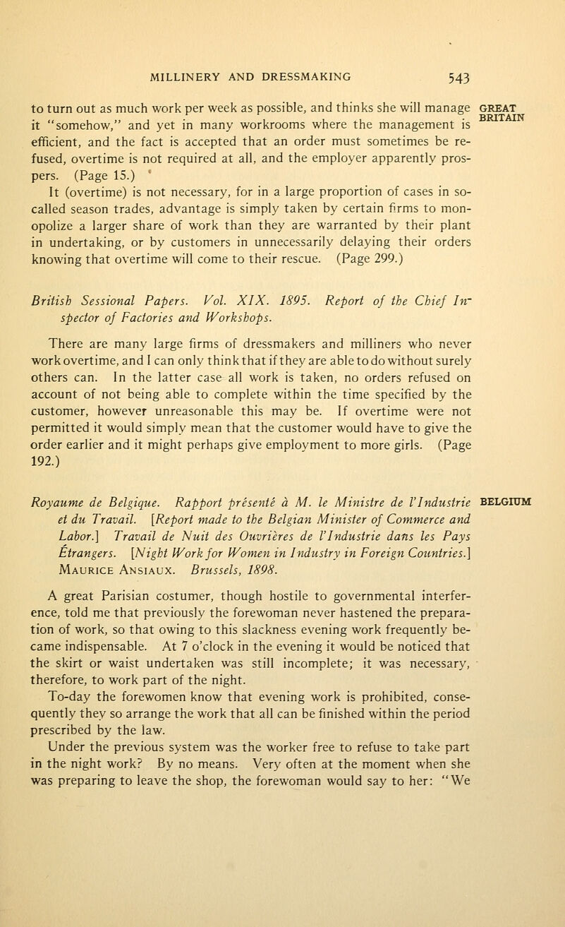 to turn out as much work per week as possible, and thinks she will manage great it somehow, and yet in many workrooms where the management is eificient, and the fact is accepted that an order must sometimes be re- fused, overtime is not required at all, and the employer apparently pros- pers. (Page 15.) ' It (overtime) is not necessary, for in a large proportion of cases in so- called season trades, advantage is simply taken by certain firms to mon- opolize a larger share of work than they are warranted by their plant in undertaking, or by customers in unnecessarily delaying their orders knowing that overtime will come to their rescue. (Page 299.) British Sessional Papers. Vol. XIX. 1895. Report of the Chief In- spector of Factories and IVorkshops. There are many large firms of dressmakers and milliners who never work overtime, and I can only thinkthat if they are able to do without surely others can. In the latter case all work is taken, no orders refused on account of not being able to complete within the time specified by the customer, however unreasonable this may be. If overtime were not permitted it would simply mean that the customer would have to give the order earlier and it might perhaps give employment to more girls. (Page 192.) Royaume de Belgique. Rapport presente a M. le Ministre de VIndustrie BELGIUM et du Travail. [Report made to the Belgian Minister of Commerce and Labor.] Travail de Nuit des Ouvrieres de I'lndustrie dans les Pays Strangers. [Night IVorkfor Women in Industry in Foreign Countries.] Maurice Ansiaux. Brussels, 1898. A great Parisian costumer, though hostile to governmental interfer- ence, told me that previously the forewoman never hastened the prepara- tion of work, so that owing to this slackness evening work frequently be- came indispensable. At 7 o'clock in the evening it would be noticed that the skirt or waist undertaken was still incomplete; it was necessary, therefore, to work part of the night. To-day the forewomen know that evening work is prohibited, conse- quently they so arrange the work that all can be finished within the period prescribed by the law. Under the previous system was the worker free to refuse to take part in the night work? By no means. Very often at the moment when she was preparing to leave the shop, the forewoman would say to her: We