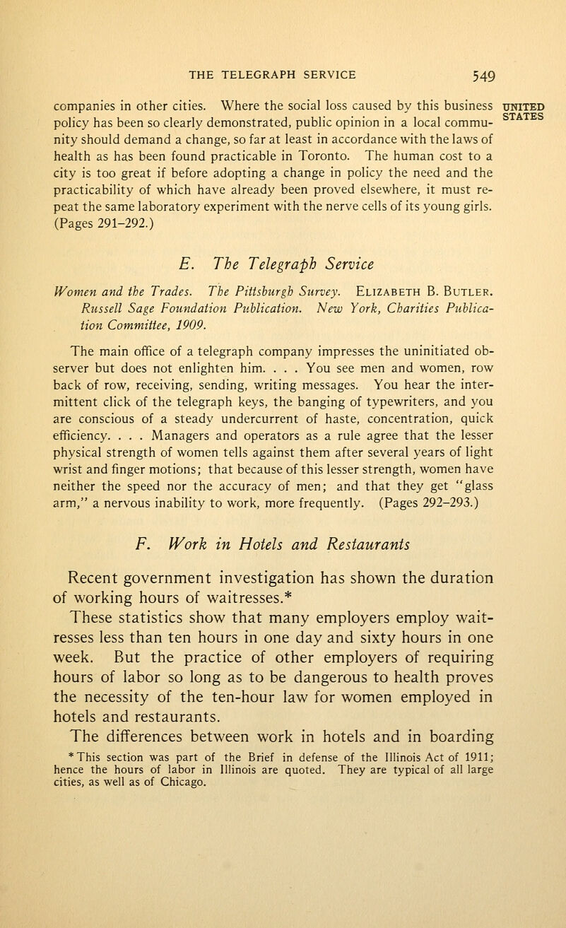 companies in other cities. Where the social loss caused by this business united • • • • STATES policy has been so clearly demonstrated, public opmion m a local commu- nity should demand a change, so far at least in accordance with the laws of health as has been found practicable in Toronto. The human cost to a city is too great if before adopting a change in policy the need and the practicability of which have already been proved elsewhere, it must re- peat the same laboratory experiment with the nerve cells of its young girls. (Pages 291-292.) E. The Telegraph Service Women and the Trades. The Pittsburgh Survey. Elizabeth B. Butler. Russell Sage Foundation Publication. New York, Charities Publica- tion Committee, 1909. The main office of a telegraph company impresses the uninitiated ob- server but does not enlighten him. . . . You see men and women, row back of row, receiving, sending, writing messages. You hear the inter- mittent click of the telegraph keys, the banging of typewriters, and you are conscious of a steady undercurrent of haste, concentration, quick efficiency. . . . Managers and operators as a rule agree that the lesser physical strength of women tells against them after several years of light wrist and finger motions; that because of this lesser strength, women have neither the speed nor the accuracy of men; and that they get glass arm, a nervous inability to work, more frequently. (Pages 292-293.) F. Work in Hotels and Restaurants Recent government investigation has shown the duration of working hours of waitresses.* These statistics show that many employers employ wait- resses less than ten hours in one day and sixty hours in one week. But the practice of other employers of requiring hours of labor so long as to be dangerous to health proves the necessity of the ten-hour law for women employed in hotels and restaurants. The differences between work in hotels and in boarding *This section was part of the Brief in defense of the Illinois Act of 1911; hence the hours of labor in Illinois are quoted. They are typical of all large cities, as well as of Chicago.
