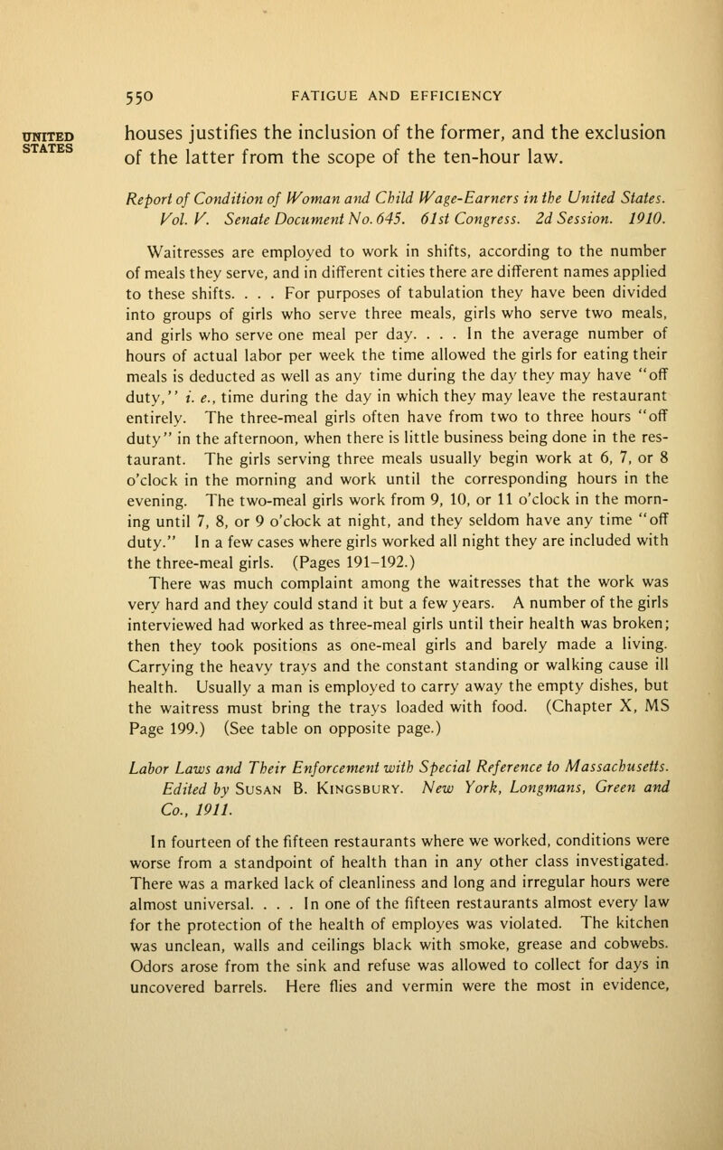 UNITED houses justifies the inclusion of the former, and the exclusion Q'p A 'PIT G of the latter from the scope of the ten-hour law. Report of Condition of Woman arid Child Wage-Earners in the United States. Vol. V. Senate Document No. 645. 61st Congress. 2d Session. 1910. Waitresses are employed to work in shifts, according to the number of meals they serve, and in different cities there are different names applied to these shifts. . . . For purposes of tabulation they have been divided into groups of girls who serve three meals, girls who serve two meals, and girls who serve one meal per day. ... In the average number of hours of actual labor per week the time allowed the girls for eating their meals is deducted as well as any time during the day they may have off duty, i. e., time during the day in which they may leave the restaurant entirely. The three-meal girls often have from two to three hours off duty in the afternoon, when there is little business being done in the res- taurant. The girls serving three meals usually begin work at 6, 7, or 8 o'clock in the morning and work until the corresponding hours in the evening. The two-meal girls work from 9, 10, or 11 o'clock in the morn- ing until 7, 8, or 9 o'clock at night, and they seldom have any time off duty. In a few cases where girls worked all night they are included with the three-meal girls. (Pages 191-192.) There was much complaint among the waitresses that the work was very hard and they could stand it but a few years. A number of the girls interviewed had worked as three-meal girls until their health was broken; then they took positions as one-meal girls and barely made a living. Carrying the heavy trays and the constant standing or walking cause ill health. Usually a man is employed to carry away the empty dishes, but the waitress must bring the trays loaded with food. (Chapter X, MS Page 199.) (See table on opposite page.) Labor Laws and Their Enforcement with Special Reference to Massachusetts. Edited by Susan B. Kingsbury. New York, Longmans, Green and Co., 1911. In fourteen of the fifteen restaurants where we worked, conditions were worse from a standpoint of health than in any other class investigated. There was a marked lack of cleanliness and long and irregular hours were almost universal. . . . In one of the fifteen restaurants almost every law for the protection of the health of employes was violated. The kitchen was unclean, walls and ceilings black with smoke, grease and cobwebs. Odors arose from the sink and refuse was allowed to collect for days in uncovered barrels. Here flies and vermin were the most in evidence.