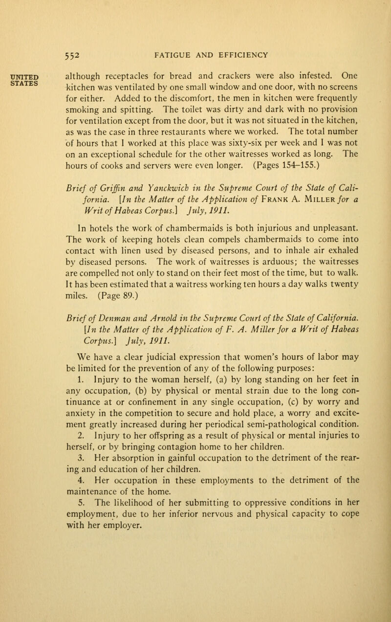 UNITED although receptacles for bread and crackers were also infested. One kitchen was ventilated by one small window and one door, with no screens for either. Added to the discomfort, the men in kitchen were frequently smoking and spitting. The toilet was dirty and dark with no provision for ventilation except from the door, but it was not situated in the kitchen, as was the case in three restaurants where we worked. The total number of hours that I worked at this place was sixty-six per week and 1 was not on an exceptional schedule for the other waitresses worked as long. The hours of cooks and servers were even longer. (Pages 154-155.) Brief of Griffin and Yanckwich in the Supreme Court of the State of Cali- fornia. [In the Matter of the Application of Frank A. Miller/or a Writ of Habeas Corpus.] July, 1911. In hotels the work of chambermaids is both injurious and unpleasant. The work of keeping hotels clean compels chambermaids to come into contact with linen used by diseased persons, and to inhale air exhaled by diseased persons. The work of waitresses is arduous; the waitresses are compelled not only to stand on their feet most of the time, but to walk. It has been estimated that a waitress working ten hours a day walks twenty miles. (Page 89.) Brief of Denman and Arnold in the Supreme Court of the State of California. [In the Matter of the Application of F. A. Miller for a Writ of Habeas Corpus.] July, 1911. We have a clear judicial expression that women's hours of labor may be limited for the prevention of any of the following purposes: 1. Injury to the woman herself, (a) by long standing on her feet in any occupation, (b) by physical or mental strain due to the long con- tinuance at or confinement in any single occupation, (c) by worry and anxiety in the competition to secure and hold place, a worry and excite- ment greatly increased during her periodical semi-pathological condition. 2. Injury to her offspring as a result of physical or mental injuries to herself, or by bringing contagion home to her children. 3. Her absorption in gainful occupation to the detriment of the rear- ing and education of her children. 4. Her occupation in these employments to the detriment of the maintenance of the home. 5. The likelihood of her submitting to oppressive conditions in her employment, due to her inferior nervous and physical capacity to cope with her employer.