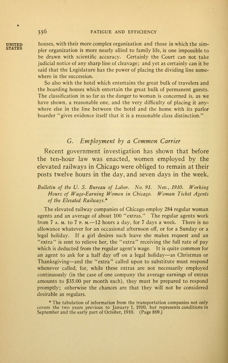 UNITED houses, with their more complex organization and those in which the sim- pier organization is more nearly allied to family life, is one impossible to be drawn with scientific accuracy. Certainly the Court can not take judicial notice of any sharp line of cleavage; and yet as certainly can it be said that the Legislature has the power of placing the dividing line some- where in the succession. So also with the hotel which entertains the great bulk of travelers and the boarding houses which entertain the great bulk of permanent guests. The classification in so far as the danger to woman is concerned is, as we have shown, a reasonable one, and the very difficulty of placing it any- where else in the line between the hotel and the home with its parlor boarder gives evidence itself that it is a reasonable class distinction. G. Employment by a Common Carrier Recent government investigation has shown that before the ten-hour law was enacted, women employed by the elevated railways in Chicago were obliged to remain at their posts twelve hours in the day, and seven days in the week. Bulletin of the U. S. Bureau of Labor. No. 91. Nov., 1910. Working Hours of IVage-Earning IVomen in Chicago. Woman Ticket Agents of the Elevated Railways.* The elevated railway companies of Chicago employ 284 regular woman agents and an average of about 100 extras. The regular agents work from 7 A. M. to 7 p. m.—12 hours a day, for 7 days a week. There is no allowance whatever for an occasional afternoon off, or for a Sunday or a legal holiday. If a girl desires such leave she makes request and an extra is sent to relieve her, the extra receiving the full rate of pay which is deducted from the regular agent's wage. It is quite common for an agent to ask for a half day off on a legal holiday—as Christmas or Thanksgiving—and the extra called upon to substitute must respond whenever called, for, while these extras are not necessarily employed continuously (in the case of one company the average earnings of extras amounts to $35.00 per month each), they must be prepared to respond promptly; otherwise the chances are that they will not be considered desirable as regulars. * The tabulation of information from the transportation companies not only covers the two years previous to January 1, 1910, but represents conditions in September and the early part of October, 1910. (Page 869.)