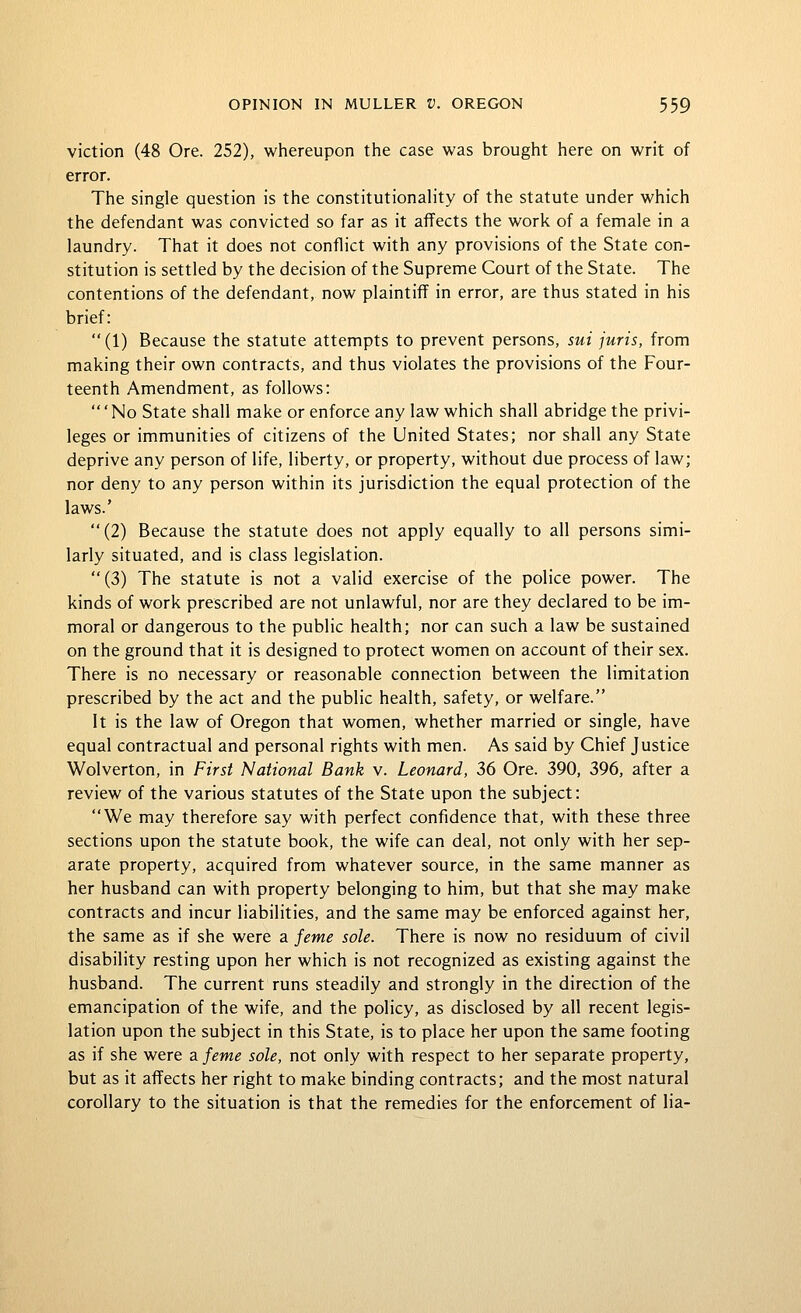 viction (48 Ore. 252), whereupon the case was brought here on writ of error. The single question is the constitutionality of the statute under which the defendant was convicted so far as it affects the work of a female in a laundry. That it does not conflict with any provisions of the State con- stitution is settled by the decision of the Supreme Court of the State. The contentions of the defendant, now plaintiff in error, are thus stated in his brief: (1) Because the statute attempts to prevent persons, sui juris, from making their own contracts, and thus violates the provisions of the Four- teenth Amendment, as follows: 'No State shall make or enforce any law which shall abridge the privi- leges or immunities of citizens of the United States; nor shall any State deprive any person of life, liberty, or property, without due process of law; nor deny to any person within its jurisdiction the equal protection of the laws.' (2) Because the statute does not apply equally to all persons simi- larly situated, and is class legislation. (3) The statute is not a valid exercise of the police power. The kinds of work prescribed are not unlawful, nor are they declared to be im- moral or dangerous to the public health; nor can such a law be sustained on the ground that it is designed to protect women on account of their sex. There is no necessary or reasonable connection between the limitation prescribed by the act and the public health, safety, or welfare. It is the law of Oregon that women, whether married or single, have equal contractual and personal rights with men. As said by Chief Justice Wolverton, in First 'National Bank v. Leonard, 36 Ore. 390, 396, after a review of the various statutes of the State upon the subject: We may therefore say with perfect confidence that, with these three sections upon the statute book, the wife can deal, not only with her sep- arate property, acquired from whatever source, in the same manner as her husband can with property belonging to him, but that she may make contracts and incur liabilities, and the same may be enforced against her, the same as if she were a feme sole. There is now no residuum of civil disability resting upon her which is not recognized as existing against the husband. The current runs steadily and strongly in the direction of the emancipation of the wife, and the policy, as disclosed by all recent legis- lation upon the subject in this State, is to place her upon the same footing as if she were zfeme sole, not only with respect to her separate property, but as it aflfects her right to make binding contracts; and the most natural corollary to the situation is that the remedies for the enforcement of lia-