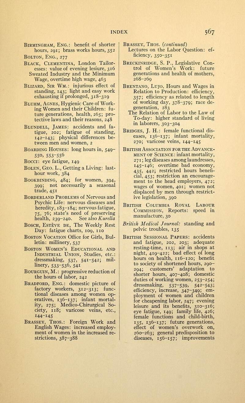 Birmingham, Eng.: benefit of shorter hours, 291; brass works hours, 352 Bolton, Eng., 277 Black, Clementina, London Tailor- esses: value of evening lesiure, 316 Sweated Industry and the Minimum Wage, overtime high wage, 463 Blizard, Sir Wm. : injurious effect of standing, 143; light and easy work exhausting if prolonged, 318-319 Bluhm, Agnes, Hygienic Care of Work- ing Women and their Children: fu- ture generations, health, 265; pro- tective laws and their reasons, 248 Blundell, James: accidents and fa- tigue, 202; fatigue of standing, 142-143; physical differences be- tween men and women, 2 Boarding Houses: long hours in, 549- 55°, 553-556 Bocci: eye fatigue, 149 Bolen, Geo. L., Getting a Living: last- hour work, 384 Bookbinding, 484; for women, 394, 399; not necessarily a seasonal trade, 451 Borderland Problems of Nervous and Psychic Life: nervous diseases and heredity, 183-184; nervous fatigue, 75, 76; state's need of preserving health, 239-240. See also Kiirella Bosch, Esteve de. The Weekly Rest Day: fatigue charts, 109, no Boston Vocation Office for Girls, Bul- letin: millinery, 537 Boston Women's Educational and Industrial Union, Studies, etc.: dressmaking, 537, 541-542; mil- linery, 533-536, 541 BouRGUiN, M.: progressive reduction of the hours of labor, 242 Bradford, Eng.: domestic picture of factory workers, 312-313; func- tional diseases among women op- eratives, 136-137; infant mortal- ity, 275; Medico-Chirurgical So- ciety, 118; varicose veins, etc., 144-145 Brassey, Thos.: Foreign Work and English Wages: increased employ- ment of women in the increased re- strictions, 387-388 Brassey, Thos. {continued) Lectures on the Labor Question: ef- ficiency, 350-351 Breckinridge, S. P., Legislative Con- trol of Women's Work: future generations and health of mothers, 268-269 Brentano, Lujo, Hours and Wages in Relation to Production: efl&ciency, 357; efficiency as related to length of working day, 378-379; race de- generation, 283 The Relation of Labor to the Law of To-day: higher standard of living in laborers, 303-304 Bridges, J. H.: female functional dis- eases, 136-137; infant mortality, 270; varicose veins, 144-145 British Association for the Advance- ment OF Science : infant mortality, 2 71; leg diseases among laundresses, 145-146; overtime bad economy, 435, 442; restricted hours benefi- cial, 453; restriction an encourage- ment to the head employers, 472; wages of women, 401; women not displaced by men through restrict- ive legislation, 390 British Columbia Royal Labour Commission, Reports: speed in manufacture, 30 British Medical Journal: standing and pelvic troubles, 135 British Sessional Papers: accidents and fatigue, 202, 203; adequate resting-time, 113; air in shops at night, 419-422; bad effect of long hours on health, 116-120; benefit to society of shortened hours, 290- 294; customers' adaptation to shorter hours, 407-408; domestic duties of working women, 253-254; dressmaking, 537-539, 542-543; efficiency, increase, 347-349; em- ployment of women and children for cheapening labor, 247; evening leisure and its benefits, 310-316; eye fatigue, 149; family life, 426; female functions and child-birth, 135, 136-137; future generations, effect of women's overwork on, 260-263; general predisposition to diseases, 156-157; improvements