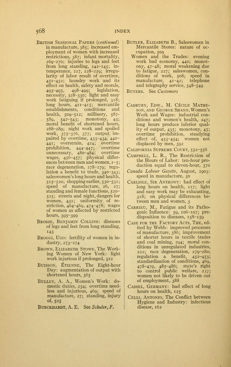 British Sessional P.vpers (continued) in manufacture, 385; increased em- ployment of women with increased restrictions, 387; infant mortality, 269-270; injuries to legs and feet from long standing, 142-145; in- temperance, 227, 228-229; irregu- larity of labor result of overtime, 451-452; laundry work and its effect on health, safety and morals, 493-495, 498-499; legislation, necessity, 328-330; light and easy work fatiguing if prolonged, 318; long hours, 411-415; mercantile establishments, conditions and health, 509-512; millinery, 587- 589, 542-543; monotony, 43; moral benefit of shortened hours, 288-289; night work and spoiled work, 375-376, 377; output im- paired by overtime, 433-434, 440- 441; overstrain, 424; overtime prohibition, 444-447; overtime unnecessary-, 480-484; overtime wages, 456-457; physical differ- ences between men and women, 1-5; race degeneration, 278-279; regu- lation a benefit to trade, 340-343; saleswomen's long hours and health, 515-520; shopping earlier, 530-531; speed of manufacture, 26, 27; standing and female functions, 520- 525; streets and night, dangers for women, 431; uniformity, of re- striction, 464-469, 474-478; wages of women as affected by restricted hours, 395-399 Brodie, Benjamin Collins: diseases of legs and feet from long standing, 143 Broggi, Ugo: fertility of women in in- dustry', 273-274 Brown, Elizabeth Stowe, The Work- ing Women of Xew York: light work injurious if prolonged, 322 BuissoN, Etienne, The Eight-hour Day: augmentation of output with shortened hours, 365 BuLLEY, A. A., Women's Work: do- mestic duties, 254; overtime need- less and injurious, 469; speed of manufacture, 27; standing, injury of, 525 BtJRCKHARDT, A. E. See Schuler, F. Butler, Elizabeth B., Saleswomen in Mercantile Stores: nature of oc- cupation, 509 Women and the Trades: evening work bad economy, 440; monot- ony, 47-48; moral weakening due to fatigue, 227; saleswomen, con- ditions of work, 508; speed in manufacture, 41-42; telephone and telegraphy service, 548-549 Bl'YERS. See Customers Cadbl*ry, Edw., M. Cecile Mathe- soN, and George Shanx, Women's Work and Wages: industrial con- ditions and women's health, 247; long hours produce inferior qual- ity of output, 435; monotony, 45; overtime prohibition, steadying effect of, 453-454; women not displaced by men, 392 California Sltreme Court, 552-556 Campbell, L. R., The Restriction of the Hours of Labor: ten-hour pro- duction equal to eleven-hour, 370 Canada Labour Gazette, August, 1903: speed in manufacture, 30 Carlisle, Sir Anthony: bad effect of long hours on health, 117; light and easy work may be exhausting, 318; on physical differences be- tween men and women, 3 Carrietj, M., Fatigue and its Patho- genic Influence: 59, 106-107; pre- disposition to diseases, 158-159 Case for the Factory Acts, The, ed- ited by Webb: improved processes of manufacture, 386; improvement of shorter hours in textile trades and coal mining, 294; moral con- ditions in unregulated industries, 222; race degeneration, 279-280; regiolation a benefit, 452-453; standardization of conditions, 469, 478-479, 485-486; state's right to control public welfare, 237; women not likely to be driven out of employment, 388 Cassel, Germany: bad effect of long hours on health, 125 Celli, Antonio, The Conflict between Hygiene and Industry: infectious disease, 162