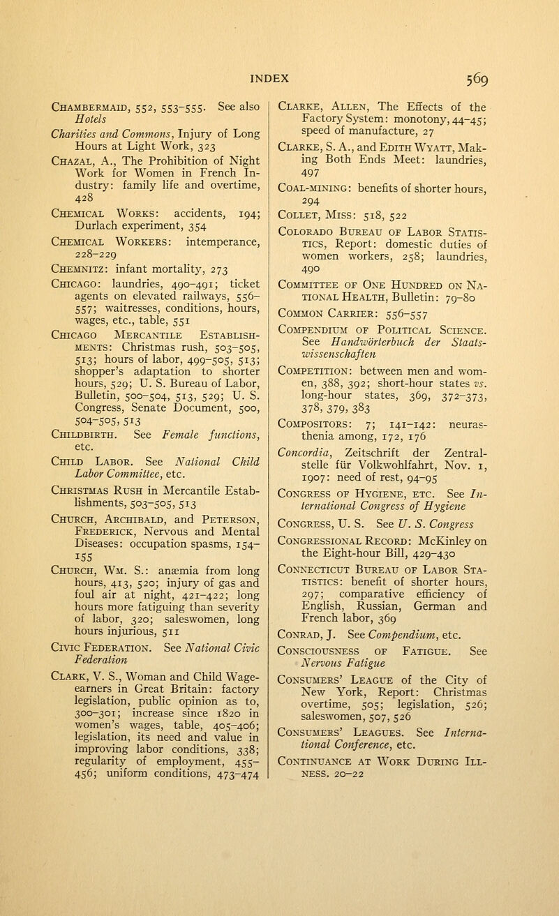 Chambermaid, 552, S53-55S- See also Hotels Chanties and Commons, Injury of Long Hours at Light Work, 323 Chazal, a., The Prohibition of Night Work for Women in French In- dustry: family life and overtime, 428 Chemical Works: accidents, 194; Durlach experiment, 354 Chemical Workers : intemperance, 228-229 Chemnitz: infant mortality, 273 Chicago: laundries, 490-491; ticket agents on elevated railways, 556- 557; waitresses, conditions, hours, wages, etc., table, 551 Chicago Mercantile Establish- ments: Christmas rush, 503-505, 513; hours of labor, 499-505, 513; shopper's adaptation to shorter hours, 529; U. S. Bureau of Labor, Bulletin, 500-504, 5i3, 529; U. S. Congress, Senate Document, 500, 504-505,513 Childbirth. See Female functions, etc. Child Labor. See National Child Labor Committee, etc. Christmas Rush in Mercantile Estab- lishments, 503-505, 513 Church, Archibald, and Peterson, Frederick, Nervous and Mental Diseases: occupation spasms, 154- 155 Church, Wm. S.: anaemia from long hours, 413, 520; injury of gas and foul air at night, 421-422; long hours more fatiguing than severity of labor, 320; saleswohien, long hours injurious, 511 Civic Federation. See National Civic Federation Clark, V. S._, Woman and Child Wage- earners in Great Britain: factory legislation, pubhc opinion as to, 300-301; increase since 1820 in women's wages, table, 405-406; legislation, its need and value in improving labor conditions, 338; regularity of employment, 455- 456; imiform conditions, 473-474 Clarke, Allen, The Effects of the Factory System: monotony, 44-45; speed of manufacture, 27 Clarke, S. A., and Edith Wyatt, Mak- ing Both Ends Meet: laundries, 497 Coal-mining: benefits of shorter hours, 294 Collet, Miss: 518, 522 Colorado Bureau of Labor Statis- tics, Report: domestic duties of women workers, 258; laundries, 490 Committee of One Hundred on Na- tional Health, Bulletin: 79-80 Common Carrier: 556-557 Compendium of Political Science. See Handworterbuch der Staats- wissenschaften Competition: between men and wom- en, 388, 392; short-hour states vs. long-hour states, 369, 372-373, 378, 379, 3^3 Compositors: 7; 141-142: neuras- thenia among, 172, 176 Concordia, Zeitschrift der Zentral- stelle fiir Volkwohlfahrt, Nov. i, 1907: need of rest, 94-95 Congress of Hygiene, etc. See In- ternational Congress of Hygiene Congress, U. S. See U. S. Congress Congressional Record: McKinleyon the Eight-hour Bill, 429-430 Connecticut Bureau of Labor Sta- tistics: benefit of shorter hours, 297; comparative efficiency of Enghsh, Russian, German and French labor, 369 Conrad, J. See Compendium, etc. Consciousness of Fatigue. See Nervous Fatigue Consumers' League of the City of New York, Report: Christmas overtime, 505; legislation, 526; saleswomen, 507, 526 Consumers' Leagues. See Interna- tional Conferejice, etc. Continuance at Work During Ill- ness. 20-22