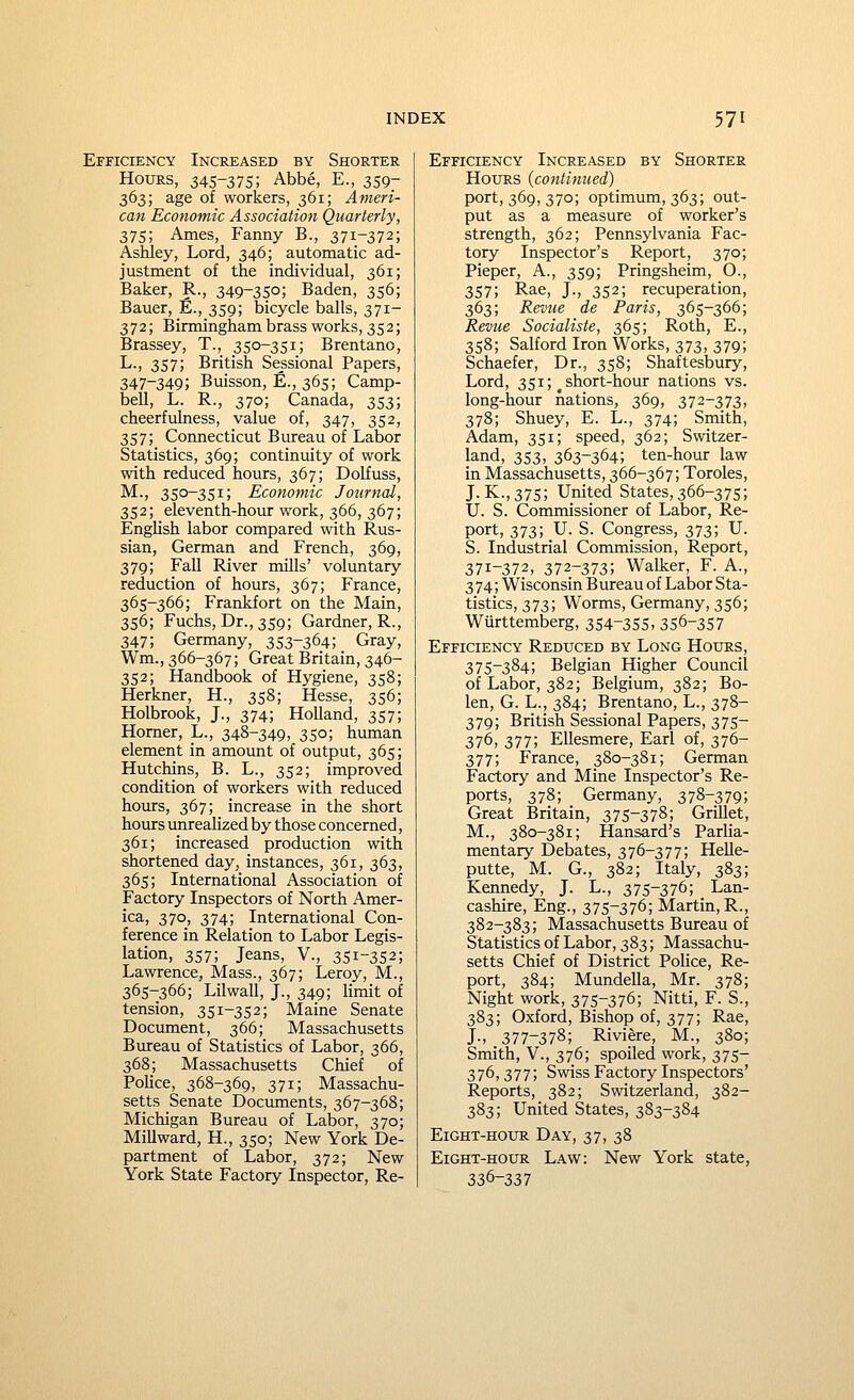 Efficiency Increased by Shorter Hours, 345-375; Abbe, E., 359- 363; age of workers, 361; Ameri- can Economic Association Quarterly, 375; Ames, Fanny B., 371-372; Ashley, Lord, 346; automatic ad- justment of the individual, 361; Baker, R., 349-35°; Baden, 356; Bauer, E., 359; bicycle balls, 371- 372; Birmingham brass works, 352; Brassey, T., 350-351; Brentano, L., 357; British Sessional Papers, 347-349; Buisson, E., 365; Camp- bell, L. R., 370; Canada, 353; cheerfulness, value of, 347, 352, 357; Connecticut Bureau of Labor Statistics, 369; continuity of work with reduced hours, 367; Dolfuss, M., 350-351; Economic Journal, 352; eleventh-hour work, 366, 367; English labor compared with Rus- sian, German and French, 369, 379; Fall River mills' voluntary reduction of hours, 367; France, 365-366; Frankfort on the Main, 356; Fuchs, Dr.,359; Gardner, R., 347; Germany, 353-364; Gray, Wm., 366-367; Great Britain, 346- 352; Handbook of Hygiene, 358; Herkner, H., 358; Hesse, 356; Holbrook, J., 374; Holland, 357; Homer, L., 348-349, 350; human element in amount of output, 365; Hutchins, B. L., 352; improved condition of workers with reduced hours, 367; increase in the short hoturs unreahzed by those concerned, 361; increased production with shortened day^ instances, 361, 363, 365; International Association of Factory Inspectors of North Amer- ica, 370, 374; International Con- ference in Relation to Labor Legis- lation, 357; Jeans, V., 351-352; Lawrence, Mass., 367; Leroy, M., 365-366; Lilwall, J., 349; limit of tension, 351-352; Maine Senate Document, 366; Massachusetts Bureau of Statistics of Labor, 366, 368; Massachusetts Chief of PoHce, 368-369, 371; Massachu- setts Senate Documents, 367-368; Michigan Bureau of Labor, 370; Millward, H., 350; New York De- partment of Labor, 372; New York State Factory Inspector, Re- Efficiency Increased by Shorter Hours {contimied) port, 369, 370; optimum, 363; out- put as a measure of worker's strength, 362; Pennsylvania Fac- tory Inspector's Report, 370; Pieper, A., 359; Pringsheim, O., 357; Rae, J., 352; recuperation, 363; Revue de Paris, 365-366; Revue Socialiste, 365; Roth, E., 358; Salford Iron Works, 373, 379; Schaefer, Dr., 358; Shaftesbury, Lord, 351; ^short-hour nations vs. long-hour nations, 369, 372-373, 378; Shuey, E. L., 374; Smith, Adam, 351; speed, 362; Switzer- land, 353, 363-364; ten-hour law in Massachusetts, 366-367; Toroles, J. K.,375; United States, 366-375; U. S. Commissioner of Labor, Re- port, 373; U. S. Congress, 373; U. S. Industrial Commission, Report, 371-372, 372-373; Walker, F. A., 3 74; Wisconsin Bureau of Labor Sta- tistics, 373; Worms, Germany, 356; Wurttemberg, 354-35S, 356-357 Efficiency Reduced by Long Hours, 375-384; Belgian Higher Council of Labor, 382; Belgium, 382; Bo- len, G. L., 384; Brentano, L., 378- 379; British Sessional Papers, 375- 376, 377; Ellesmere, Earl of, 376- 377; France, 380-381; German Factory and Mine Inspector's Re- ports, 378; Germany, 378-379; Great Britain, 375-378; Grillet, M., 380-381; Hansard's Parlia- mentary Debates, 376-377; Helle- putte, M. G., 382; Italy, 383; Kennedy, J. L., 375-376; Lan- cashire, Eng., 375-376; Martin, R., 382-383; Massachusetts Bureau of Statistics of Labor, 383; Massachu- setts Chief of District Police, Re- port, 384; Mundella, Mr. 378; Night work, 375-376; Nitti, F. S., 383; Oxford, Bishop of, 377; Rae, J-, 377-378; Riviere, M., 380; Smith, v., 376; spoiled work, 375- 376, 377; Swiss Factory Inspectors' Reports, 382; Switzerland, 382- 383; United States, 383-384 EiGHT-HOTJR Day, 37, 38 Eight-hou:r Law: New York state, 336-337