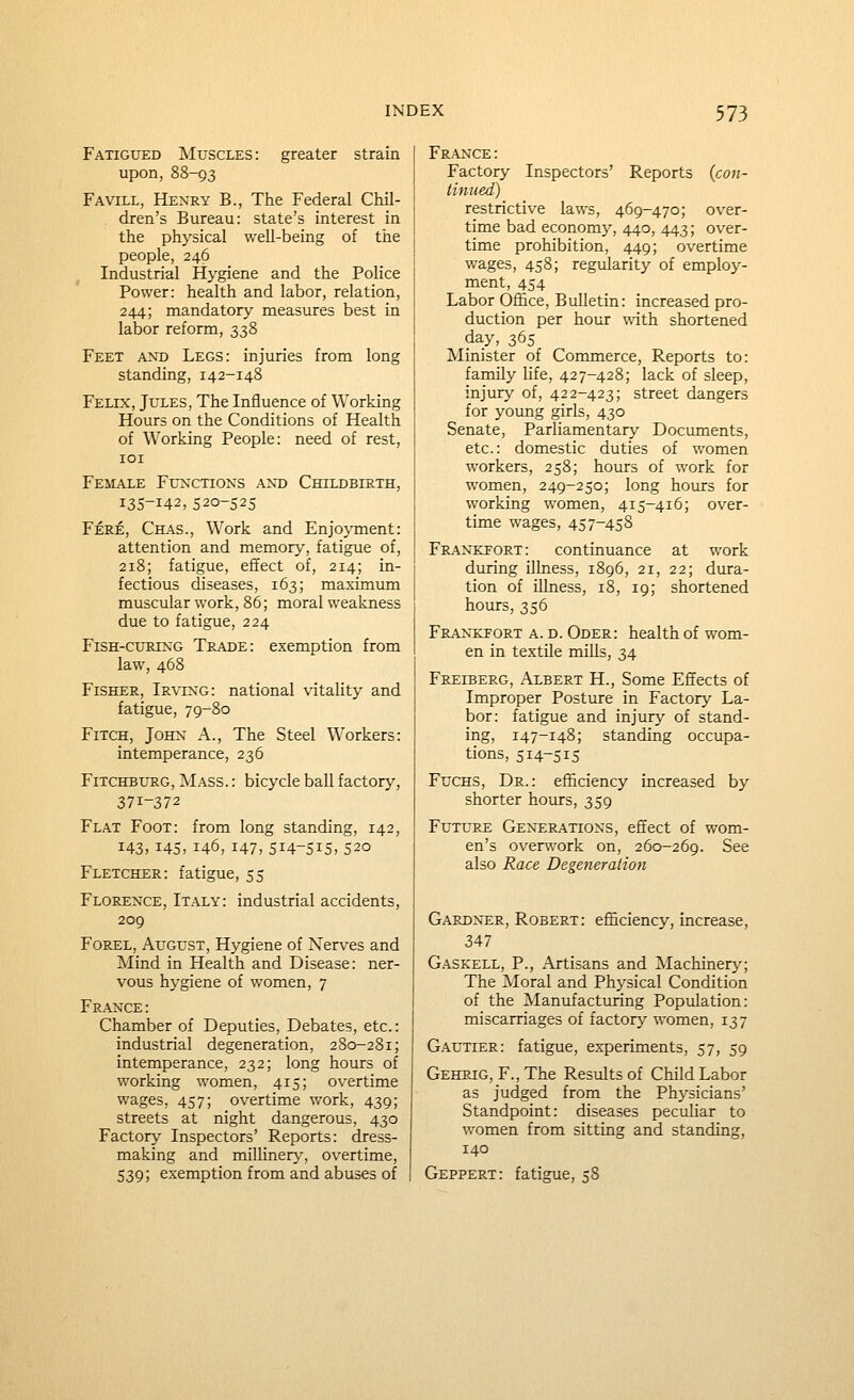 Fatigued Muscles: greater strain upon, 88-93 Favill, Henry B., The Federal Chil- dren's Bureau: state's interest in the physical well-being of the people, 246 Industrial Hygiene and the Police Power: health and labor, relation, 244; mandatory measures best in labor reform, 338 Feet and Legs: injuries from long standing, 142-148 Felix, Jules, The Influence of Working Hours on the Conditions of Health of Working People: need of rest, lOI Female Functions and Childbirth, 135-142, 520-525 Fere, Chas., Work and Enjoyment: attention and memory, fatigue of, 218; fatigue, effect of, 214; in- fectious diseases, 163; maximum muscular work, 86; moral weakness due to fatigue, 224 Fish-curing Trade: exemption from law, 468 Fisher, Irving: national vitality and fatigue, 79-80 Fitch, John A., The Steel Workers: intemperance, 236 FiTCHBURG, Mass. : bicycle ball factory, 371-372 Flat Foot: from long standing, 142, 143,145, 146, 147, 514-515, 520 Fletcher: fatigue, 55 Florence, Italy: industrial accidents, 209 Forel, August, Hygiene of Nerves and Mind in Health and Disease: ner- vous hygiene of women, 7 France: Chamber of Deputies, Debates, etc.: industrial degeneration, 280-281; intemperance, 232; long hours of working women, 415; overtime wages, 457; overtime work, 439; streets at night dangerous, 430 Factory Inspectors' Reports: dress- making and millinerj--, overtime, 539; exemption from and abuses of France: Factory Inspectors' Reports (cott- tinued) restrictive laws, 469-470; over- time bad economy, 440, 443; over- time prohibition, 449; overtime wages, 458; regularity of employ- ment, 454 Labor Olfice, Bulletin: increased pro- duction per hour with shortened day, 365 Minister of Commerce, Reports to: family life, 427-428; lack of sleep, injury of, 422-423; street dangers for young girls, 430 Senate, Parliamentary Documents, etc.: domestic duties of women workers, 258; hours of work for women, 249-250; long hours for working women, 415-416; over- time wages, 457-458 Frankfort: continuance at work during illness, 1896, 21, 22; dura- tion of illness, 18, 19; shortened hours, 356 Frankport a. d. Oder: health of wom- en in textile mills, 34 Freiberg, Albert H., Some Effects of Improper Posture in Factory La- bor: fatigue and injury of stand- ing, 147-148; standing occupa- tions, 514-5IS FuCHS, Dr.: efficiency increased by shorter hours, 359 Future Gen^erations, effect of wom- en's overwork on, 260-269. See also Race Degeneration Gardner, Robert: efficiency, increase, 347 Gaskell, p., Artisans and Alachinerj^; The Moral and Physical Condition of the Manufacturing Population: miscarriages of factory women, 137 Gautier: fatigue, experiments, 57, 59 Gehrig, F., The Results of Child Labor as judged from the Physicians' Standpoint: diseases peculiar to women from sitting and standing, 140 Geppert: fatigue, 58