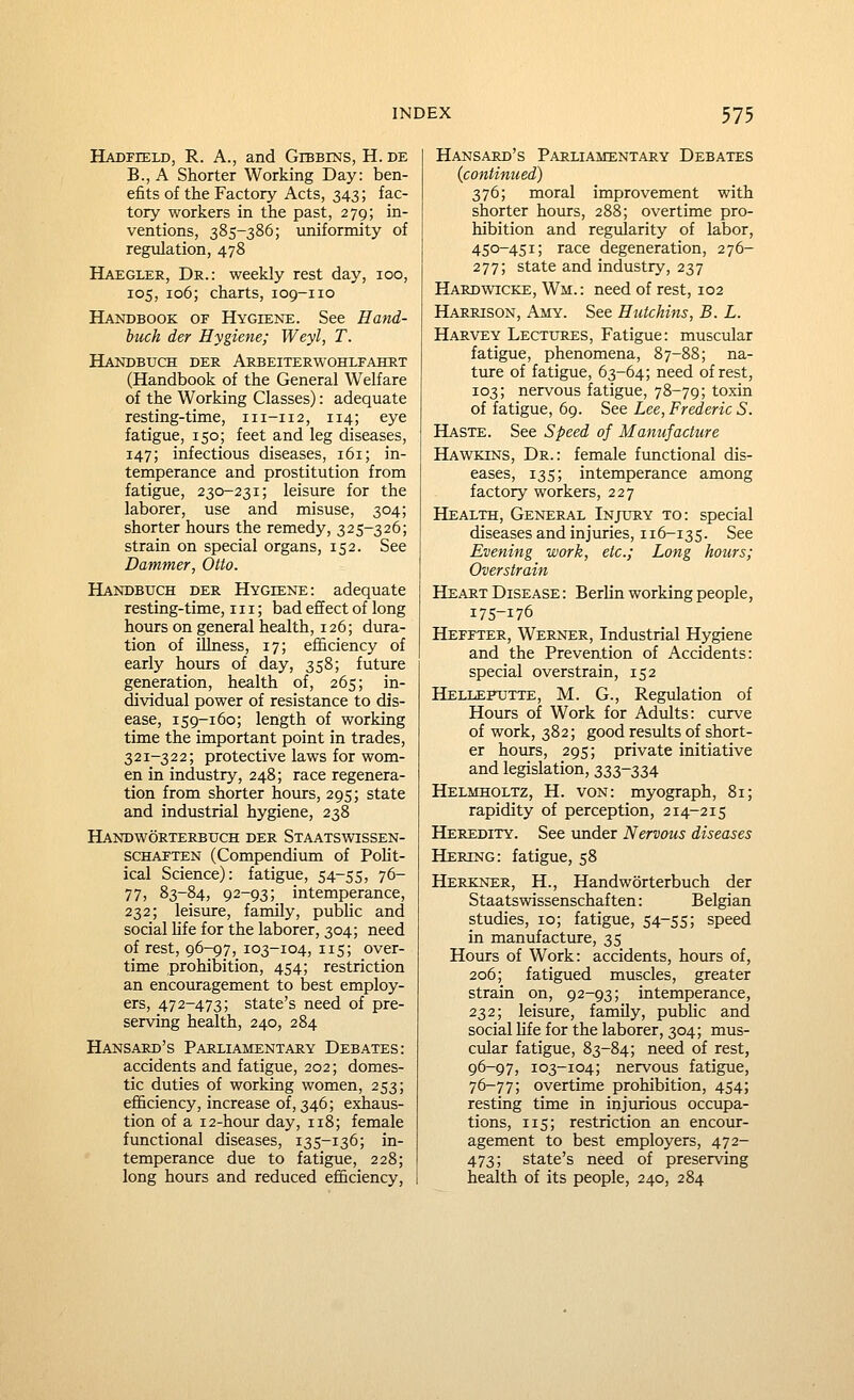 Hadfield, R. a., and Gibbins, H. de B., A Shorter Working Day: ben- efits of the Factory Acts, 343; fac- tory workers in the past, 279; in- ventions, 385-386; uniformity of regulation, 478 Haegler, Dr.: weekly rest day, 100, 105, 106; charts, 109-110 Hajtobook of Hygiene. See Hand- buck der Hygiene; Weyl, T. Handbuch der Arbeiterwohlfahrt (Handbook of the General Welfare of the Working Classes): adequate resting-time, 111-112, 114; eye fatigue, 150; feet and leg diseases, 147; infectious diseases, 161; in- temperance and prostitution from fatigue, 230-231; leisure for the laborer, use and misuse, 304; shorter hours the remedy, 325-326; strain on special organs, 152. See Dammer, Otto. Handbuch der Hygiene: adequate resting-time, 111; bad effect of long hours on general health, 126; dura- tion of illness, 17; efficiency of early hours of day, 358; future generation, health of, 265; in- dividual power of resistance to dis- ease, 159-160; length of working time the important point in trades, 321-322; protective laws for wom- en in industry, 248; race regenera- tion from shorter hours, 295; state and industrial hygiene, 238 Handworterbtjch der Staatswissen- SCHAETEN (Compendium of PoHt- ical Science): fatigue, 54-55, 76- 77, 83-84, 92-93; intemperance, 232; leisure, family, pubhc and social Hfe for the laborer, 304; need of rest, 96-97, 103-104, 115; over- time prohibition, 454; restriction an encouragement to best employ- ers, 472-473; state's need of pre- serving health, 240, 284 Hansard's Parliamentary Debates: accidents and fatigue, 202; domes- tic duties of working women, 253; efficiency, increase of, 346; exhaus- tion of a 12-hour day, 118; female functional diseases, 135-136; in- temperance due to fatigue, 228; long hours and reduced efficiency, Hansard's Parliamentary Debates {continued) 376; moral improvement with shorter hours, 288; overtime pro- hibition and regularity of labor, 450-451; race degeneration, 276- 277; state and industry, 237 Hardwicke, Wm.: need of rest, 102 Harrison, Amy. See Hutchins, B. L. Harvey Lectixres, Fatigue: muscular fatigue, phenomena, 87-88; na- ture of fatigue, 63-64; need of rest, 103; nervous fatigue, 78-79; toxin of fatigue, 69. See Lee, Frederic S. Haste. See Speed of Manufacture Hawkins, Dr.: female functional dis- eases, 135; intemperance among factory workers, 227 Health, General Injury to: special diseases and injuries, 116-135. See Evening work, etc.; Long hours; Overstrain Heart Disease : B erlin working people, 175-176 Heffter, Werner, Industrial Hygiene and the Prevention of Accidents: special overstrain, 152 Hellefutte, M. G., Regiilation of Hours of Work for Adults: curve of work, 382; good results of short- er hours, 295; private initiative and legislation, 333-334 Helmholtz, H. von: myograph, 81; rapidity of perception, 214-215 Heredity. See under Nervous diseases Hering: fatigue, 58 Herkner, H., Handworterbuch der Staatswissenschaften: Belgian studies, 10; fatigue, 54-55; speed in manufacture, 35 Hours of Work: accidents, hours of, 206; fatigued muscles, greater strain on, 92-93; intemperance, 232; leisure, family, public and social life for the laborer, 304; mus- cular fatigue, 83-84; need of rest, 96-97, 103-104; nervous fatigue, 76-77; overtime prohibition, 454; resting time in injurious occupa- tions, 115; restriction an encour- agement to best employers, 472- 473; state's need of preserving health of its people, 240, 284