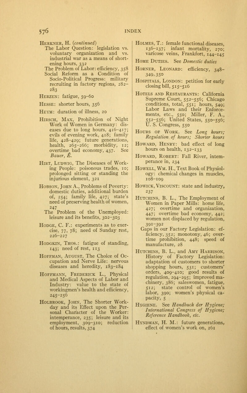 Herkner, H. (continued) The Labor Question: legislation vs. voluntary- organization and vs. industrial war as a means of short- ening hours, 332 The Problem of Labor: efficiency, 358 Social Reform as a Condition of Socio-Political Progress: military recruiting in factory- regions, 2S2- 283 Herzen: fatigue, 59-60 Hesse: shorter hours, 356 Heym: duration of illness, 20 HiRSCH, ]SLa.x, Prohibition of Night Work of Women in Germany: dis- eases due to long hours, 416-417; evils of evening work, 418; family life, 428-429; future generations, health, 265-266; morbidity, 12; overtime^ bad economy, 437. See Bauer, E. HiRT, LuDWiG, The Diseases of Work- ing People: poisonous trades, 10; prolonged sitting or standing the injurious element, 321 HoBSOX, JoHX A., Problems of Poverty: domestic duties, additional burden of, 254; family life, 427; state's need of preserving health of women, 247 The Problem of the Unemployed: leisure and its benefits, 302-303 Hodge, C. F.: experiments as to exer- cise, 77, 78; need of Sunday rest, 226-227 HODGKIN, Thos.: fatigue of standing, 143; need of rest, 113 Hoffm;.\x, August, The Choice of Oc- cupation and Nerve Life: nervous diseases and heredity, 183-184 Hoffmann, Frederick L., Physical and Medical Aspects of Labor and Industr}-: value to the state of workingmen's health and efficiency, 245-256 Holbrook, John, The Shorter Work- day and its Effect upon the Per- sonal Character of the Worker: intemperance, 235; leisure and its emplo\Tnent, 309-310; reduction of hours, results, 374 Holmes, T.: female functional diseases, 136-137; infant mortahty, 270; varicose veins, Frankfort, 144-145 Home Duties. See Domestic duties Horxer, Leonard: efficiency, 348- 349,350 Hospitals, London: petition for early closing bill, 515-516 Hotels ant) Restautl^nts : California Supreme Court, 552-556; Chicago conditions, total, 551; hours, 549; Labor Laws and their Enforce- ments, etc., 550; Miller, F. A., 552-556; United States, 550-556; U. S. Congress, 550 Hours of Work. See Long hours; Regulation of hours; Shorter hours Howard, Henry: bad effect of long hours on health, 132-133 Howard, Robert: Fall River, intem- perance in, 234 Howell, Wm. H., Text Book of Physiol- og>': chemical changes in muscles, 108-109 Ho\\7CK, Viscount: state and industry, 237 Hutchins, B. L., The Employment of Women in Paper Mills: home Ufe, 427; overtime and organization, 447; overtime bad economy, 442; women not displaced by regulation, 391-392 Gaps in our Factor>' Legislation: ef- ficiency, 352; monotony, 46; over- time prohibition, 448; speed of manufacture, 28 Hutchins, B. L., and Amy Harrison, j Historj' of Factor}- Legislation: adaptation of customers to shorter shopping hours, 531; customers' orders, 409-410; good results of regulation, 294-295; improved ma- chinery, 386; saleswomen, fatigue, 512; state control of women's labor, 390; women's physical ca- pacity, 5 Hygiene. See Handbuch der Hygiene; International Congress of Hygiene; Reference Handbook, etc. Hyn^dman, H. M.: future generations, effect of women's work on, 261