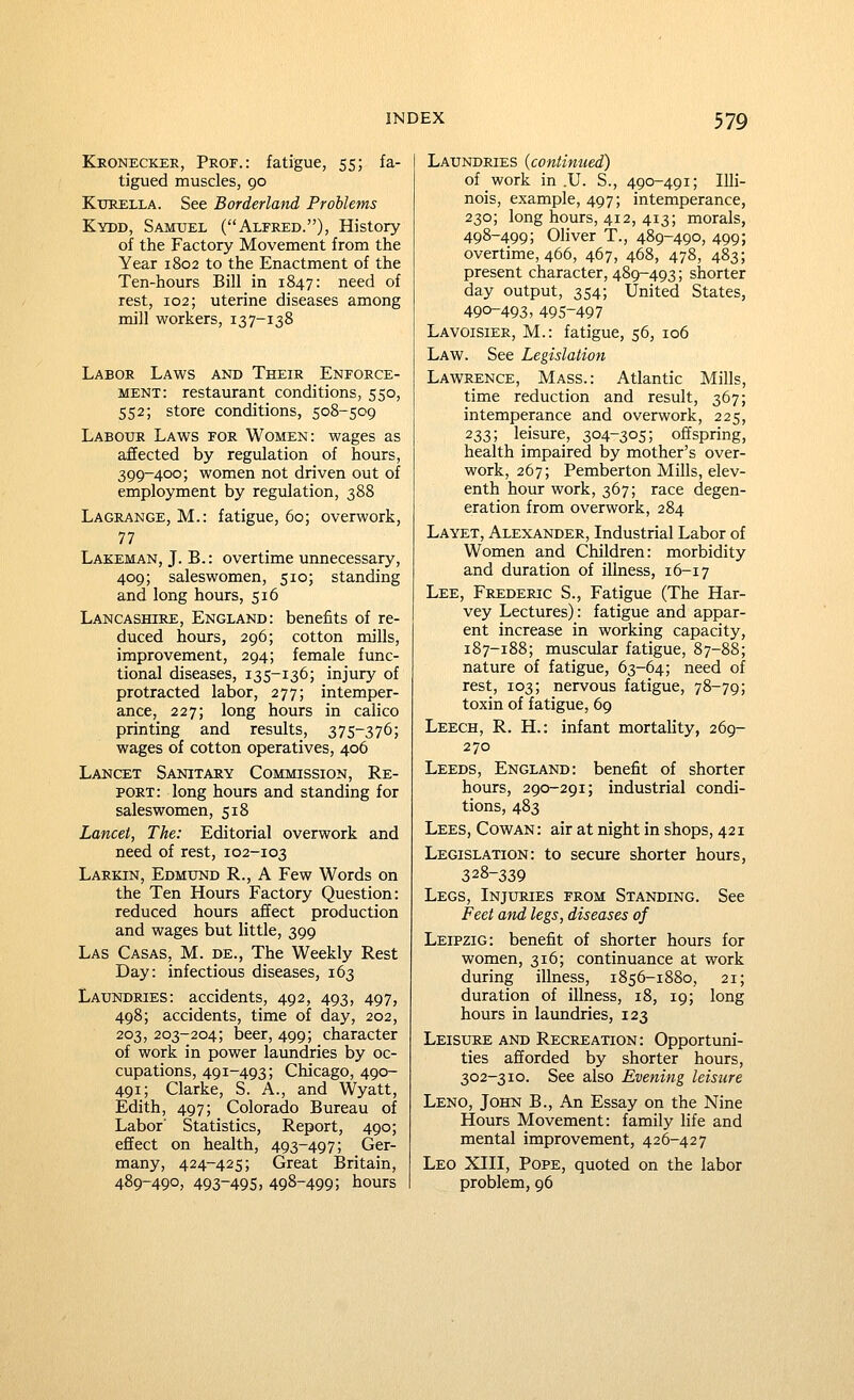 ELronecker, Prof.: fatigue, 55; fa- tigued muscles, 90 KuKELLA. See Borderland Problems Kydd, Samuel (Alfred.), History of the Factory Movement from the Year 1802 to the Enactment of the Ten-hours Bill in 1847: need of rest, 102; uterine diseases among mill workers, 137-138 Labor Laws and Their Enforce- ment: restaurant conditions, 550, 552; store conditions, 508-509 Labour Laws for Women: wages as affected by regulation of hours, 399-400; women not driven out of employment by regulation, 388 Lagrange, M.: fatigue, 60; overwork, 77 Lakeman, J. B.: overtime unnecessary, 409; saleswomen, 510; standing and long hours, 516 Lancashire, England: benefits of re- duced hours, 296; cotton mills, improvement, 294; female func- tional diseases, 135-136; injury of protracted labor, 277; intemper- ance, 227; long hours in calico printing and results, 375-376; wages of cotton operatives, 406 Lancet Sanitary Commission, Re- port: long hours and standing for saleswomen, 518 Lancet, The: Editorial overwork and need of rest, 102-103 Larkin, Edmund R., A Few Words on the Ten Hours Factory Question: reduced hours affect production and wages but little, 399 Las Casas, M. de., The Weekly Rest Day: infectious diseases, 163 Laundries: accidents, 492, 493, 497, 498; accidents, time of day, 202, 203, 203-204; beer, 499; character of work in power laundries by oc- cupations, 491-493; Chicago, 490- 491; Clarke, S. A., and Wyatt, Edith, 497; Colorado Bureau of Labor' Statistics, Report, 490; effect on health, 493-497; Ger- many, 424-425; Great Britain, 489-490, 493-495, 498-499; tours Laundries (continued) of work in .U. S., 490-491; Illi- nois, example, 497; intemperance, 230; long hours, 412, 413; morals, 498-499; Oliver T., 489-490, 499; overtime, 466, 467, 468, 478, 483; present character, 489-493; shorter day output, 354; United States, 490-493, 495-497 Lavoisier, M.: fatigue, 56, 106 Law. See Legislation Lawrence, Mass.: Atlantic Mills, time reduction and result, 367; intemperance and overwork, 225, 233; leisure, 304-305; offspring, health impaired by mother's over- work, 267; Pemberton Mills, elev- enth hour work, 367; race degen- eration from overwork, 284 La yet, Alexander, Industrial Labor of Women and Children: morbidity and duration of illness, 16-17 Lee, Frederic S., Fatigue (The Har- vey Lectures): fatigue and appar- ent increase in working capacity, 187-188; muscular fatigue, 87-88; nature of fatigue, 63-64; need of rest, 103; nervous fatigue, 78-79; toxin of fatigue, 69 Leech, R. H.: infant mortality, 269- 270 Leeds, England: benefit of shorter hours, 290-291; industrial condi- tions, 483 Lees, Cowan: air at night in shops, 421 Legislation: to secure shorter hours, 328-339 Legs, Injuries from Standing. See Feet and legs, diseases of Leipzig: benefit of shorter hours for women, 316; continuance at work during illness, 1856-1880, 21; duration of illness, 18, 19; long hours in laundries, 123 Leisure and Recreation: Opportuni- ties afforded by shorter hours, 302-310. See also Evening leisure Leno, John B., An Essay on the Nine Hours Movement: family life and mental improvement, 426-427 Leo XIII, Pope, quoted on the labor problem, 96