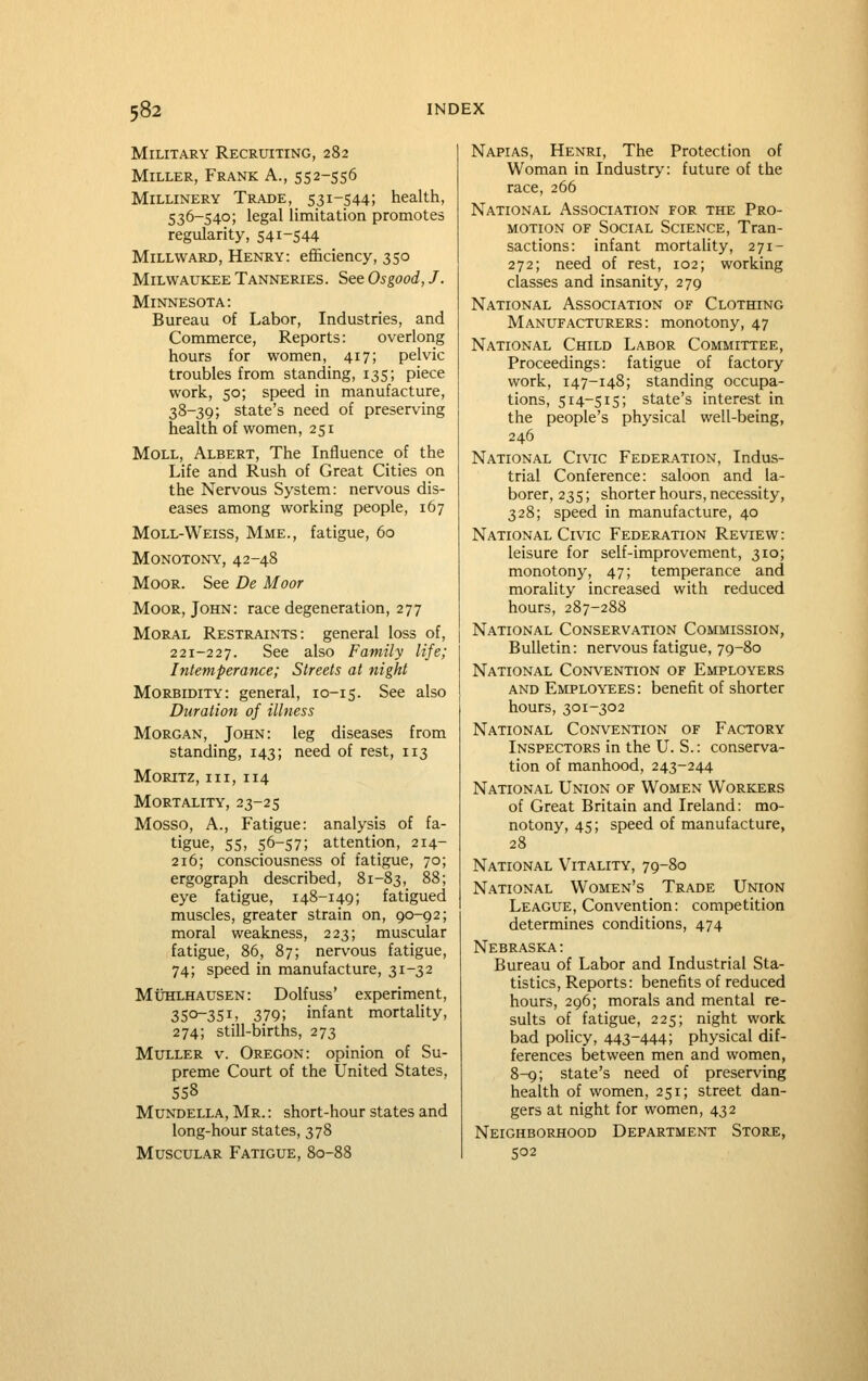 Military Recruiting, 282 Miller, Frank A., 552-556 Millinery Trade, 531-544; health, 536-540; legal limitation promotes regularity, 541-544 Millward, Henry: efficiency, 350 Milwaukee Tanneries. See Osgood, J. Minnesota: Bureau of Labor, Industries, and Commerce, Reports: overlong hours for women, 417; pelvic troubles from standing, 135; piece work, 50; speed in manufacture, 38-39; state's need of preserving health of women, 251 Moll, Albert, The Influence of the Life and Rush of Great Cities on the Nervous System: nervous dis- eases among working people, 167 Moll-Weiss, Mme., fatigue, 60 Monotony, 42-48 Moor. See De Moor Moor, John: race degeneration, 277 Moral Restraints: general loss of, 221-227. See also Family life; Intemperance; Streets at night Morbidity: general, 10-15. See also Duration of illness Morgan, John: leg diseases from standing, 143; need of rest, 113 Moritz, III, 114 Mortality, 23-25 Mosso, A., Fatigue: analysis of fa- tigue, 55, 56-57; attention, 214- 216; consciousness of fatigue, 70; ergograph described, 81-83, 88; eye fatigue, 148-149; fatigued muscles, greater strain on, 90-92; moral weakness, 223; muscular fatigue, 86, 87; nervous fatigue, 74; speed in manufacture, 31-32 MuHLHAUSEN: Dolfuss' experiment, 350-351, 379; infant mortality, 274; still-births, 273 MuLLER V. Oregon: opinion of Su- preme Court of the United States, 558 MuNDELLA, Mr. : short-hour states and long-hour states, 378 Muscular Fatigue, 80-88 Napias, Henri, The Protection of Woman in Industry: future of the race, 266 National Association for the Pro- motion OF Social Science, Tran- sactions: infant mortahty, 271- 272; need of rest, 102; working classes and insanity, 279 National Association of Clothing Manufacturers: monotony, 47 National Child Labor Committee, Proceedings: fatigue of factory work, 147-148; standing occupa- tions, 514-515; state's interest in the people's physical well-being, 246 National Civic Federation, Indus- trial Conference: saloon and la- borer, 235; shorter hours, necessity, 328; speed in manufacture, 40 National Civic Federation Review: leisure for self-improvement, 310; monotony, 47; temperance and morality increased with reduced hours, 287-288 National Conservation Commission, Bulletin: nervous fatigue, 79-80 National Convention of Employers and Employees: benefit of shorter hours, 301-302 National Convention of Factory Inspectors in the U. S.: conserva- tion of manhood, 243-244 National Union of Women Workers of Great Britain and Ireland: mo- notony, 45; speed of manufacture, 28 National Vitality, 79-80 National Women's Trade Union League, Convention: competition determines conditions, 474 Nebraska: Bureau of Labor and Industrial Sta- tistics, Reports: benefits of reduced hours, 296; morals and mental re- sults of fatigue, 225; night work bad policy, 443-444; physical dif- ferences between men and women, 8-9; state's need of preserving health of women, 251; street dan- gers at night for women, 432 Neighborhood Department Store, 502