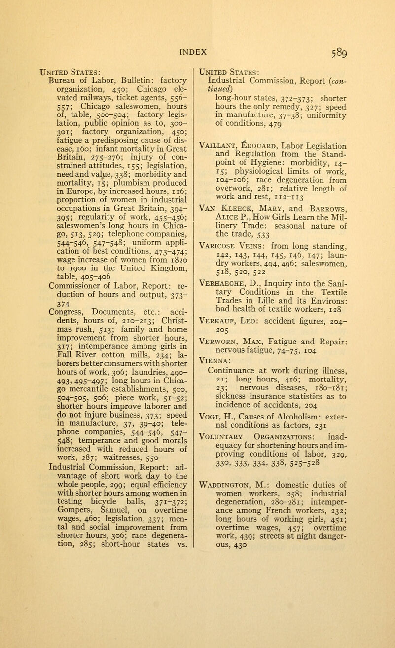 United States: Bureau of Labor, Bulletin: factory organization, 450; Chicago ele- vated railways, ticket agents, 556- 557; Chicago saleswomen, hours of, table, 500-504; factory legis- lation, public opinion as to, 300- 301; factory organization, 450; fatigue a predisposing cause of dis- ease, 160; infant mortality in Great Britain, 275-276; injury of con- strained attitudes, 155; legislation, need and value, 338; morbidity and mortality, 15; plumbism produced in Europe, by increased hours, 116; proportion of women in industrial occupations in Great Britain, 394- 395; regularity of work, 455-456; saleswomen's long hours in Chica- go; 513) 529; telephone companies, 544.-546, 547-548; uniform appli- cation of best conditions, 473-474; wage increase of women from 1820 to 1900 in the United Kingdom, table, 405-406 Commissioner of Labor, Report: re- duction of hours and output, 373- 374 Congress, Docxmients, etc.: acci- dents, hours of, 210-213; Christ- mas rush, 513; family and home improvement from shorter hours, 317; intemperance among girls in Fall River cotton mills, 234; la- borers better consumers with shorter hours of work, 306; laundries, 490- 493,495-497; long hours in Chica- go mercantile establishments, 500, 504-505, 506; piece work, 51-52; shorter hours improve laborer and do not injure business, 373; speed in manufacture, 37, 39-40; tele- phone companies, 544-546, 547- 548; temperance and good morals increased with reduced hours of work, 287; waitresses, 550 Industrial Commission, Report: ad- vantage of short work day to the whole people, 299; equal efficiency with shorter hours among women in testing bicycle balls, 371-372; Gompers, Samuel, on overtime wages, 460; legislation, 337; men- tal and social improvement from shorter hours, 306; race degenera- tion, 285; short-hour states vs. United States: Industrial Commission, Report (con- tinued) long-hour states, 372-373; shorter hours the only remedy, 327; speed in manufacture, 37-38; uniformity of conditions, 479 Vatllant, fioouAED, Labor Legislation and Regulation from the Stand- point of Hygiene: morbidity, 14- 15; physiological limits of work, 104-106; race degeneration from overwork, 281; relative length of work and rest, 112-113 Van Kleeck, Mary, and Barrows, Alice P., How Girls Learn the Mil- linery Trade: seasonal nature of the trade, 533 Varicose Veins: from long standing, 142, 143, 144, 145, 146, 147; laun- dry workers, 494, 496; saleswomen, 518, 520, 522 Verhaeghe, D., Inquiry into the Sani- tary Conditions in the Textile Trades in Lille and its Environs: bad health of textile workers, 128 Verkaup, Leo: accident figures, 204- 205 Verworn, Max, Fatigue and Repair: nervous fatigue, 74-75, 104 Vienna: Continuance at work during illness, 21; long hours, 416; mortality, 23; nervous diseases, 180-181; sickness insurance statistics as to incidence of accidents, 204 VoGT, H., Causes of Alcoholism: exter- nal conditions as factors, 231 Voluntary Organizations : inad- equacy for shortening hours and im- proving conditions of labor, 329, 330, 2>2>i, 334, Z2,?>, 525-528 Waddington, M.: domestic duties of women workers, 258; industrial degeneration, 280-281; intemper- ance among French workers, 232; long hours of working girls, 451; overtime wages, 457; overtime work, 439; streets at night danger- ous, 430