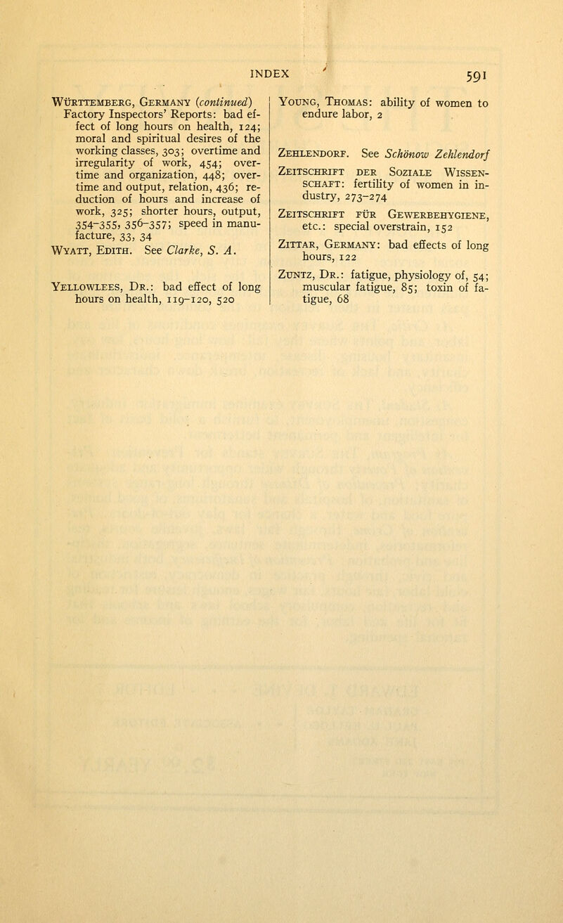 WtJRTTEMBERG, GERMANY {continued) Factory Inspectors' Reports: bad ef- fect of long hours on health, 124; moral and spiritual desires of the working classes, 303; overtime and irregularity of work, 454; over- time and organization, 448; over- time and output, relation, 436; re- duction of hours and increase of work, 325; shorter hours, output, 354-355) 356-357; speed in manu- facture, 33, 34 Wyatt, Edith. See Clarke, S. A. Yellowlees, Dr.: bad effect of long hours on health, 119-120, 520 YotJNG, Thomas: ability of women to endure labor, 2 Zehlendore. See Schonow Zehlendorj Zeitschrift der Soziale Wissen- schapt: fertiUty of women in in- dustry, 273-274 Zeitschrift fur Gewerbehygiene, etc.: special overstrain, 152 ZiTTAR, Germany: bad effects of long hours, 122 ZuNTZ, Dr.: fatigue, physiology of, 54; muscular fatigue, 85; toxin of fa- tigue, 68